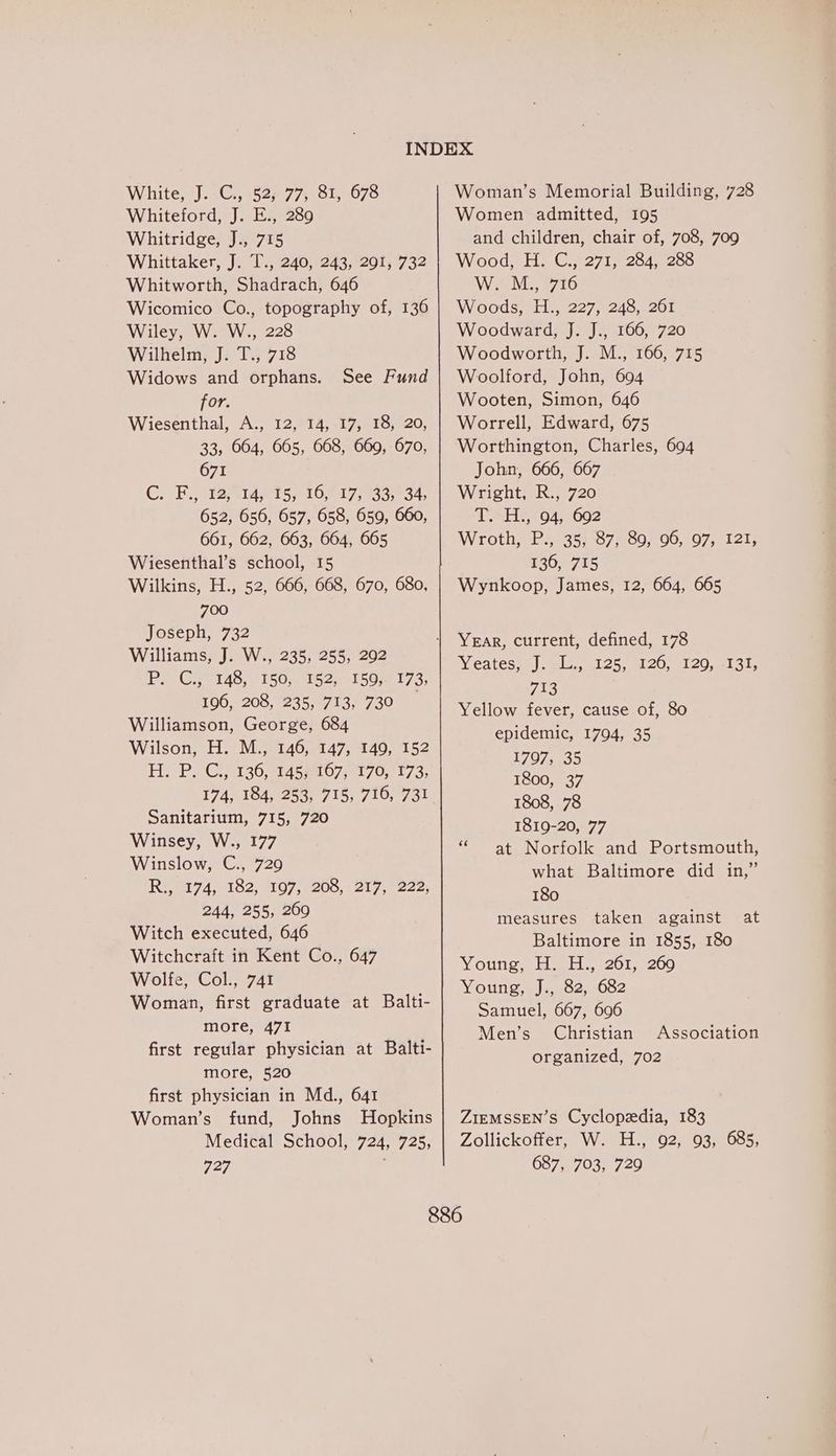 Whiteford, J. E., 289 Whitridge, J., 715 Whittaker, J. T., 240, 243, 291, 732 Whitworth, Shadrach, 646 Wicomico Co., topography of, 136 Wiley, W. W., 228 Wilhelm, J. T., 718 Widows and orphans. for. Wiesenthal, A., 12, 14, 17, 18, 20, 33, 664, 665, 668, 669, 670, 671 Cy Fs Ted pe15 1617; 35,34, 652, 656, 657, 658, 659, 660, 661, 662, 663, 664, 665 Wiesenthal’s school, 15 Wilkins, H., 52, 666, 668, 670, 680, 700 Joseph, 732 Williams, J. W., 235, 255, 292 PYGaw 1487150.) 1525-5507 173; 106, 208, 835,2713,-730°— Williamson, George, 684 Wilson, H. M., 146, 147, 149, 152 H. PP. Cy 136,51459107, 970, 173; 174; 184; 255, 7.15, 710) 731 Sanitarium, 715, 720 Winsey, W., 177 Winslow, C., 729 R174, 182, 107, 208,217, 222, 244, 255, 269 Witch executed, 646 Witchcraft in Kent Co., 647 Wolfe, Col., 741 Woman, first graduate at Balti- more, 471 first regular physician at Balti- more, 520 first physician in Md., 641 Woman’s fund, Johns Hopkins Medical School, 724, 725, 727 ) See Fund Women admitted, 195 and children, chair of, 708, 709 Wood, H. C.7271, 284.288 W. M., 716 Woods, H., 227, 248, 261 Woodward, J. J., 166, 720 Woodworth, J. M., 166, 715 Woolford, John, 694 Wooten, Simon, 646 Worrell, Edward, 675 Worthington, Charles, 6904 John, 666, 667 Wright, R., 720 THe, 94, 692 Wroth, P., 35, 87, 89, 96, 97, 121, 136, 715 Wynkoop, James, 12, 664, 665 YEAR, current, defined, 178 Yeates; ). al. al25. 9120, 120, 913%, 713 Yellow fever, cause of, 80 epidemic, 1794, 35 1797, 35 1800, 37 1808, 78 1819-20, 77 “at Norfolk and Portsmouth, what Baltimore did in,” 180 measures taken against at Baltimore in 1855, 180 Youngs tis, -201,7 200 Young, J.,.82, 682 Samuel, 667, 696 Men’s Christian Association organized, 702 ZIEMSSEN’s Cyclopedia, 183 Zollickoffer, W. H., 92, 93, 685, 687, 703, 729