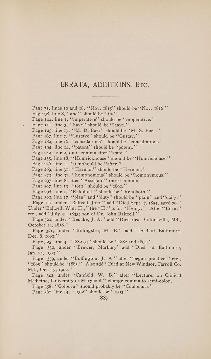 ERRATA, ADDITIONS, Etc. Page 71, lines 10 and 18, ‘‘Nov. 1815’’ should be ‘‘Nov. 1816.”’ Page 98, line 8, ‘‘and’’ should be ‘‘to.”’ Page 104, line 1, ‘‘imperative’’ should be ‘‘inoperative.’ Page 111, line 3, ‘‘have’’ should be ‘‘leave.”’ Page 125, line 17, ‘‘M. D. Baer’’ should be ““M: S. Baer.’’ Page 167, line 7, ‘‘Gustave’’ should be ‘‘Gustav.’’ Page 182, line 16, ‘‘consulations’’ should be ‘‘consultations.’ Page 194, line 14, ‘‘patent’’ should be ‘‘potent.’’ Page 242, line 2, omit comma after ‘‘state.’’ Page 255, line 18, ‘‘Humrickhouse’’ should be ‘‘Humrichouse.”’ Page 256, line 1, ‘‘ater should be ‘‘after.”’ Page 269, line 31, ‘‘Harman’’ should be ‘‘Herman.’’ Page 273, line 32, ‘‘homonomous’’ should be ‘Shomonymous.”’ Page 297, line 8, after ‘‘Assistant’’ insert comma. Page 297, line 13, ‘‘1812’’ should be ‘‘1892.”’ Page 208, line 1, ‘‘Rehohoth’’ should be ‘‘Rehoboth.’’ Page 302, line 17, ‘‘plan’’ and ‘‘duty’’ should be ‘‘plain’’ and ‘‘daily.’’ Page 311, under ‘‘Baltzell, John’’ add ‘‘Died Sept. 7, 1854, aged 79.”’ Under ‘‘Baltzell, Wm. H.,’’ the ‘‘H.’’ is for ‘‘Henry.”’ After ‘‘Born,’’ etc., add ‘‘July 31, 1833; son of Dr. John Baltzell.’’ Page 320, under ‘‘Beucke, J. A.’’ add ‘‘Died near Catonsville, Md., October 14, 1858.”’ Page 321, under ‘‘Billingslea, M. B.’’ add ‘‘Died at Baltimore, Dec. 8, 1902.’’ Page 325, line 4, ‘‘1882-94’’ should be ‘‘1882 and 1894.”’ Page 332, under “Brewer, Marbury’’ add ‘‘Died -at Baltimore, Jatl,.24,°1903% Page 339, under ‘‘Buffington, J. A.’’ after ‘‘began practice,”’ etc., **1895°” should be ‘‘1885.’’ Alsoadd ‘‘Died at New Windsor, Carroll Co. Md.,,Oct. 17, 1902..”’ Page 342, under ‘‘Canfield, W. B.’’ .after ‘‘Lecturer on Clinical Medicine, University of Maryland,’’ change comma to semi-colon. Page 358, ‘‘Colburn’’ should probably be ‘‘Coulbourn.’’ Page 362, line 14, ‘‘1902’’ should be ‘‘1903.”’ 887 bd ’