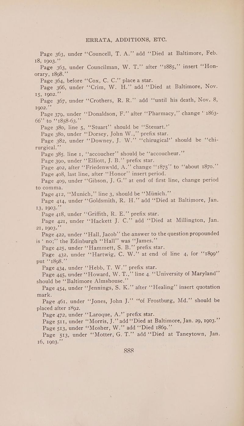 Page 303, under ‘‘Councell, T. A.’’ add ‘‘Died at Baltimore, Feb. Mey, Ulver Page 363, under Coniciletea: W. T.’’ after ‘‘1885,’’ insert ‘‘Hon- orary, 1808.’’ Page 364) befores Cox, CG, G. —place aistar. Page 366, under ‘‘Crim, W. H.”’ add ‘‘Died at Baltimore, Nov. 15) 1002.4 Page 367, under ‘‘Crothers, R. R.’’ add ‘‘until his death, Nov. 8, 10025 Page 379, under ‘‘Donaldson, F.’’ after ‘‘Pharmacy,’’ change ‘'1863- 66’” to ‘*1858-63.”’ Page 380; line 5, ‘“‘Stuart’’ should be ‘‘Steuart.’’ Page 380, under ‘‘Dorsey, John W..,”’’ prefix star. Page 382, under ‘‘Downey, J. W.”’ ‘‘chirugical’’ should be ‘‘chi- rurgical. 4 Page 385. line 1, ‘‘accoucher’’ should be ‘‘accoucheur.”’ Page 390, under ‘‘Elliott, J. B.’’ prefix star. Page 402, after ‘‘Friedenwald, A.’’ change ‘‘1875”’ to ‘‘about 1870. Page 408, last line, after ‘‘Honor’’ insert period. Page 409, under ‘‘Gibson, J. G.’’ at end of first line, change period to comma. Page 412, ‘‘Munich,”’ line 3, should be ‘‘ Miinich.”’ Page 414, under “Goldsmith, R. H.’’ add ‘‘Died. at Baltimore, Tae £351003 Page 418, under ‘‘Griffith, R. E.’’ prefix star. Page 421, under ‘‘Hackett J. C.’’ add ‘‘Died at Millington, Jan. AL 1G08s 4 Page 422, under ‘‘Hall, Jacob’ the answer to the question propounded is ‘ no;’’ the Edinburgh ‘‘Hall’’ was ‘‘James.”’ Page 425, under ‘‘Hammett, S. B.”’ prefix star. Page 432, under ‘‘Hartwig, C. W.’’ at end of line 4, for ‘‘1899”’ put ‘‘1898.”’ Page 434, under ‘‘Hebb, T. W.”’ prefix star. Page 445, under ‘‘Howard, W.T.,”’ line 4, ‘‘University of Maryland”’ should be ‘‘Baltimore Almshouse.’’ Page 454, under ‘‘Jennings, S. K.”’ after ‘‘Healing’’ insert quotation mark. Page 461. under ‘‘Jones, John J.’’ ‘‘of Frostburg, Md.”’ should be placed after 1&amp;92. Page 472, under ‘‘Laroque, A.’’ prefix star. Page s11, under ‘Morris, J.’’ add ‘‘Died at Baltimore, Jan. 29, 1903.”’ Page 513, under ‘‘Mosher, W.’’ add ‘‘Died 1869.’’ Page 513, under ‘‘Motter, G. T.’’ add ‘‘Died at Taneytown, Jan. 10y1003. © 99