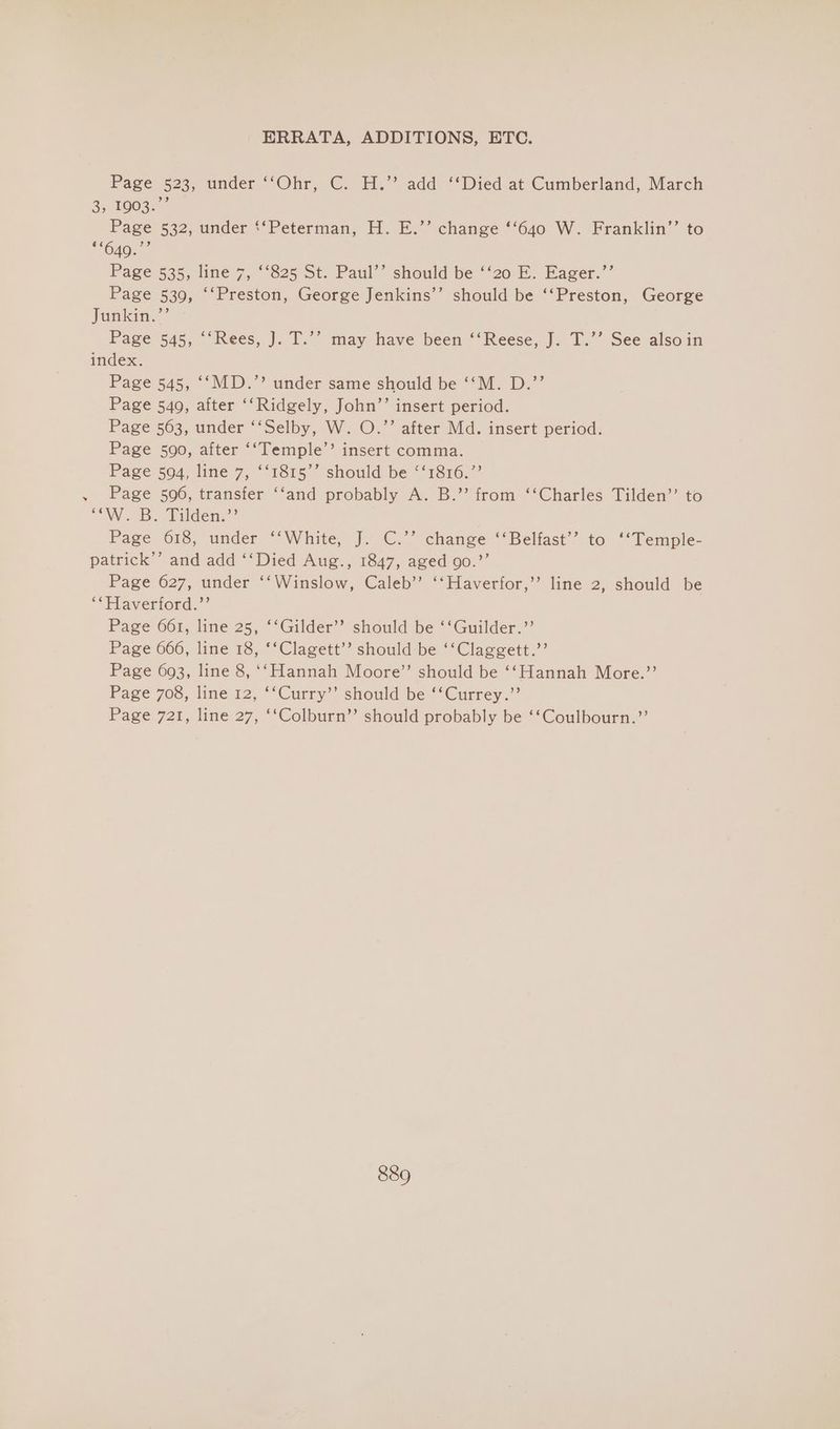 Page 523, under ‘‘Ohr, C. H.’’ add ‘‘Died at Cumberland, March 8.1003 Page 532, under ‘‘Peterman, H. E.’’ change ‘‘640 W. Franklin’’ to Page 535, line 7, “‘825 St. Paul’’ should be ‘‘20 E. Eager.’’ Page 539, ‘‘Preston, George Jenkins’’ should be ‘‘Preston, George Jankin.”’ Page 545, ‘‘Rees, J. T.’’ may have been ‘‘Reese, J. T.’’ See alsoin index. Page 545, ‘‘MD.”’ under same should be ‘‘M. D.”’ Page 540, after ‘‘Ridgely, John’’ insert period. Page 563, under ‘‘Selby, W. O.’’ after Md. insert period. Page 590, after ‘‘Temple’’ insert comma. Page 504, line 7, ‘‘1815’ should be “‘1816.”’ . Page 596, transfer ‘‘and probably A. B.’’ from ‘‘Charles Tilden’’ to “OW B. Tilden.” Page 618, under ““White, J. ©.’ change “‘Belfast’’ to ““Temple- patrick’’ and add ‘‘Died Aug., 1847, aged go.”’ Page 627, under ‘‘Winslow, Caleb’’ ‘‘Haverfor,’’ line 2, should be ‘*Haverford.”’ Page 661, line 25, ‘‘Gilder’’ should be ‘‘Guilder.”’ Page 666, line 18, ‘‘Clagett’’ should be ‘‘Claggett.’’ Page 693, line 8, ‘‘Hannah Moore’’ should be ‘‘Hannah More.’’ Page 708, line 12, ‘‘Curry’’ should be ‘‘Currey.”’ Page 721, line 27, ‘‘Colburn”’ should probably be ‘‘Coulbourn.”’