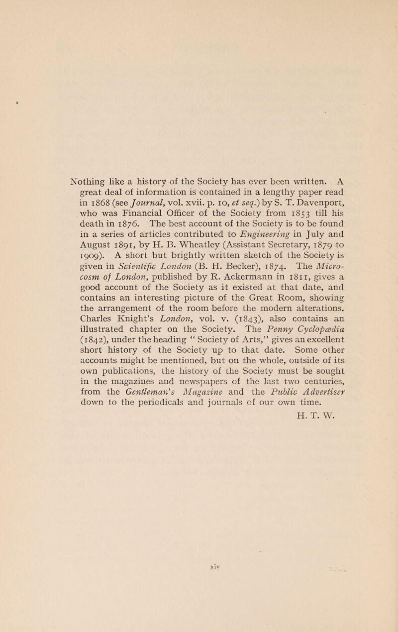 * Nothing like a history of the Society has ever been written. A great deal of information is contained in a lengthy paper read in 1868 (see Journal, vol. xvii. p. 10, et seq.) by S. T. Davenport, who was Financial Officer of the Society from 1853 till his death in 1876. The best account of the Society is to be found in a series of articles contributed to Engineering in July and August 1891, by H. B. Wheatley (Assistant Secretary, 1879 to I9°9)- A short but brightly written sketch of the Society is given in Scientific London (B. H. Becker), 1874. The Micro¬ cosm of London, published by R. Ackermann in 1811, gives a good account of the Society as it existed at that date, and contains an interesting picture of the Great Room, showing the arrangement of the room before the modern alterations. Charles Knight’s London, vol. v. (1843), also contains an illustrated chapter on the Society. The Penny Cyclopcedia (1842), under the heading “ Society of Arts,” gives an excellent short history of the Society up to that date. Some other accounts might be mentioned, but on the whole, outside of its own publications, the history of the Society must be sought in the magazines and newspapers of the last two centuries, from the Gentleman's Magazine and the Public Advertiser down to the periodicals and journals of our own time. H. T. W. xiy