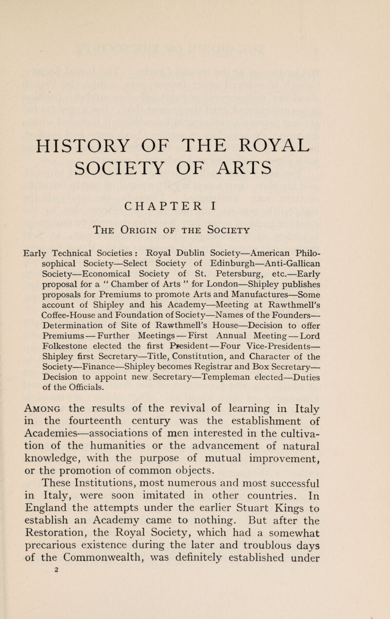 HISTORY OF THE ROYAL SOCIETY OF ARTS CHAPTER I The Origin of the Society Early Technical Societies : Royal Dublin Society—American Philo¬ sophical Society—Select Society of Edinburgh—Anti-Gallican Society—Economical Society of St. Petersburg, etc.—Early proposal for a “ Chamber of Arts ” for London—Shipley publishes proposals for Premiums to promote Arts and Manufactures—Some account of Shipley and his Academy—Meeting at Rawthmell’s Coffee-House and Foundation of Society—Names of the Founders— Determination of Site of Rawthmell’s House—Decision to offer Premiums — Further Meetings — First Annual Meeting — Lord Folkestone elected the first President — Four Vice-Presidents— Shipley first Secretary—Title, Constitution, and Character of the Society—Finance—Shipley becomes Registrar and Box Secretary— Decision to appoint new Secretary—Templeman elected—Duties of the Officials. Among the results of the revival of learning in Italy in the fourteenth century was the establishment of Academies—associations of men interested in the cultiva¬ tion of the humanities or the advancement of natural knowledge, with the purpose of mutual improvement, or the promotion of common objects. These Institutions, most numerous and most successful in Italy, were soon imitated in other countries. In England the attempts under the earlier Stuart Kings to establish an Academy came to nothing. But after the Restoration, the Royal Society, which had a somewhat precarious existence during the later and troublous days of the Commonwealth, was definitely established under 2