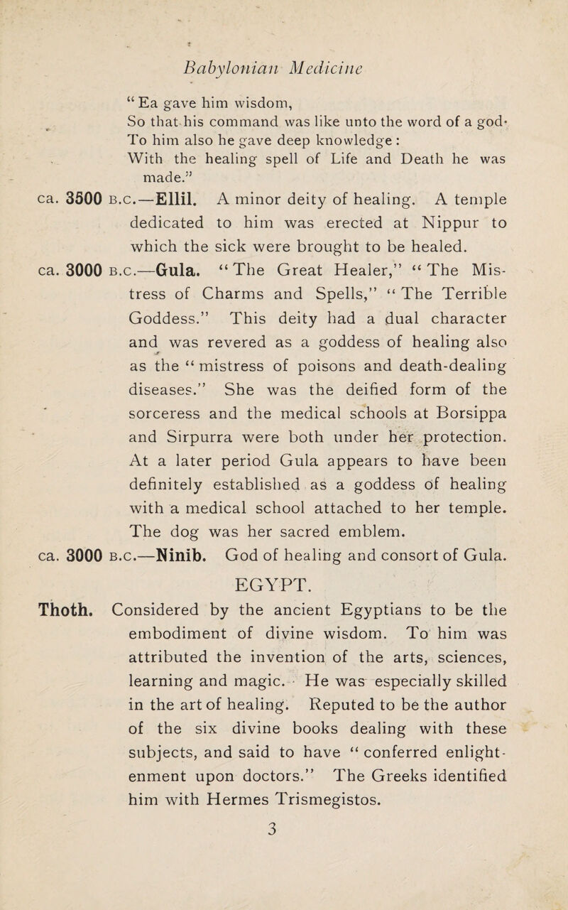 Babylonian Medicine “ Ea gave him wisdom, So that his command was like unto the word of a god^ To him also he gave deep knowledge : With the healing spell of Life and Death he was made.” ca. 3300 B.c.-Ellil. A minor deity of healing. A temple dedicated to him was erected at Nippur to which the sick were brought to be healed, ca. 3000 B.c.—Gula. “The Great Healer,” “The Mis¬ tress of Charms and Spells,” “ The Terrible Goddess.” This deity had a dual character and was revered as a goddess of healing also as the “ mistress of poisons and death-dealing diseases.” She was the deified form of the sorceress and the medical schools at Borsippa and Sirpurra were both under her protection. At a later period Gula appears to have been definitely established as a goddess df healing with a medical school attached to her temple. The dog was her sacred emblem, ca. 3000 B.c.—Ninib. God of healing and consort of Gula. EGYPT. Thoth. Considered by the ancient Egyptians to be the embodiment of divine wisdom. To him was attributed the invention of the arts, sciences, learning and magic. • He was especially skilled in the art of healing. Reputed to be the author of the six divine books dealing with these subjects, and said to have “ conferred enlight¬ enment upon doctors.” The Greeks identified him with Hermes Trismegistos.