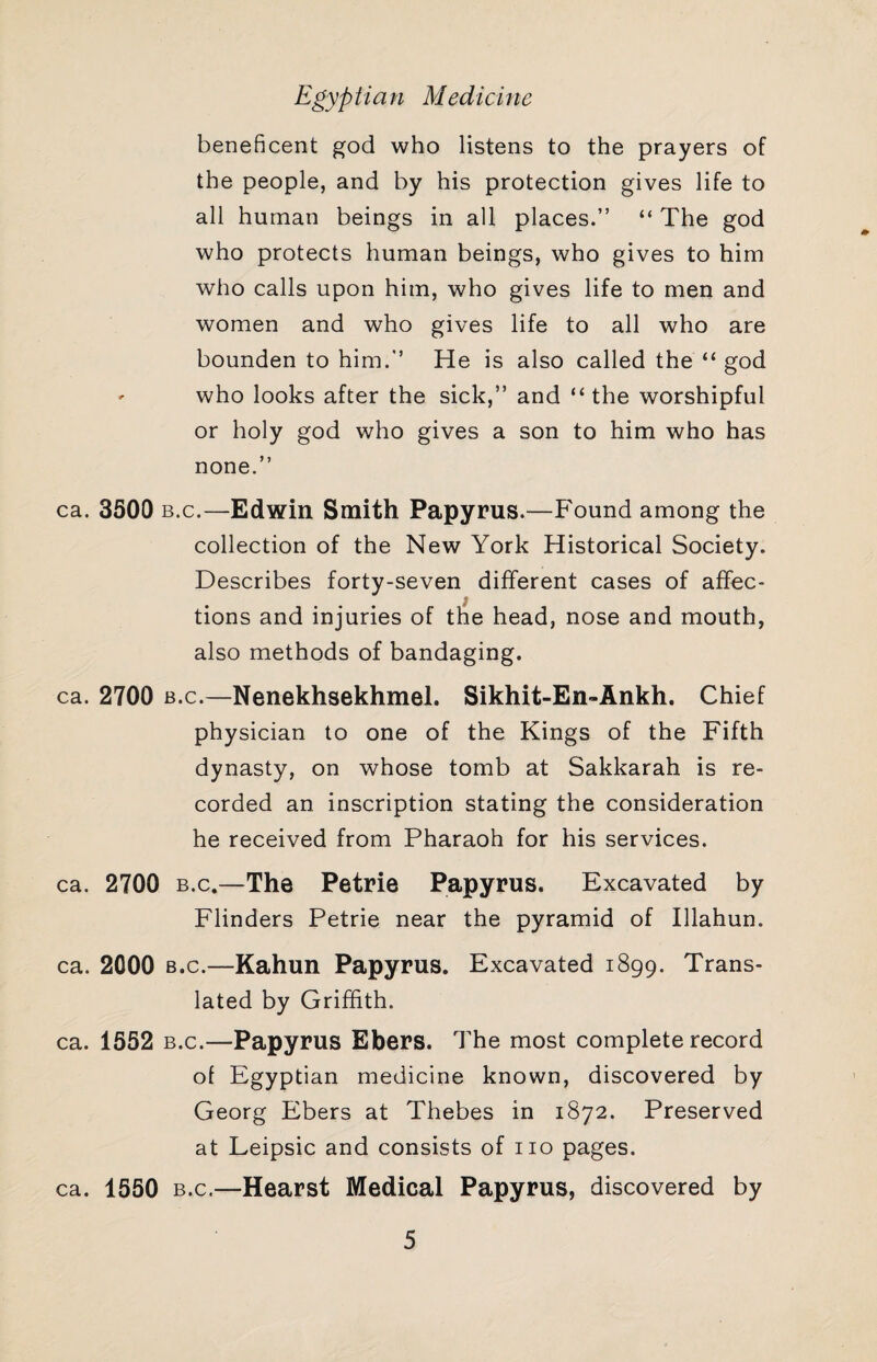 beneficent god who listens to the prayers of the people, and by his protection gives life to all human beings in all places.” “ The god who protects human beings, who gives to him who calls upon him, who gives life to men and women and who gives life to all who are bounden to him.” He is also called the “ god ' who looks after the sick,” and “the worshipful or holy god who gives a son to him who has none.” ca. 3500 B.c.—Edwin Smith Papyrus.—Found among the collection of the New York Historical Society. Describes forty-seven different cases of affec¬ tions and injuries of the head, nose and mouth, also methods of bandaging. ca. 2700 B.c.—Nenekhsekhmel. Sikhit-En-Ankh. Chief physician to one of the Kings of the Fifth dynasty, on whose tomb at Sakkarah is re¬ corded an inscription stating the consideration he received from Pharaoh for his services. ca. 2700 B.c.—The Petrie Papyrus. Excavated by Flinders Petrie near the pyramid of Illahun. ca. 2000 B.c.—Kahun Papyrus. Excavated 1899. Trans¬ lated by Griffith. ca. 1552 B.c.—Papyrus Ebers. The most complete record of Egyptian medicine known, discovered by Georg Ebers at Thebes in 1872. Preserved at Leipsic and consists of no pages. ca. 1550 B.c.—Hearst Medical Papyrus, discovered by