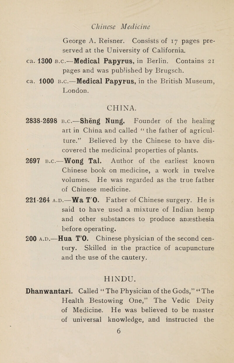 Chinese Medicine George A. Reisner. Consists of 17 pages pre¬ served at the University of California. ca. 1300 B.c.—Medical Papyrus, in Berlin. Contains 21 pages and was published by Brugsch. ca. 1000 B.c.—Medical Papyrus, in the British Museum, London. CHINA. 2838-2698 b.c.—Sheng Nung. Founder of the healing art in China and called “ the father of agricul¬ ture.” Believed by the Chinese to have dis¬ covered the medicinal properties of plants. 2697 B.c.—Wong Tal. Author of the earliest known Chinese book on medicine, a work in twelve volumes. He was regarded as the true father of Chinese medicine. 221-264 A.D.—Wa T’O. Father of Chinese surgery. He is said to have used a mixture of Indian hemp and other substances to produce anaesthesia before operating. 200 A.D.—Hua T’O. Chinese physician of the second cen¬ tury. Skilled in the practice of acupuncture and the use of the cautery. HINDU. Dhanwantari. Called “ The Physician of the Gods,” “ The Health Bestowing One,” The Vedic Deity of Medicine. He was believed to be master of universal knowledge, and instructed the