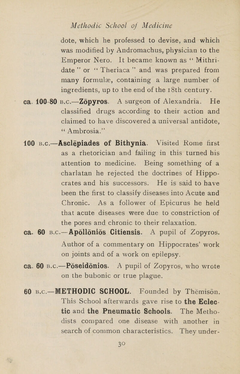 dote, which he professed to devise, and which was modified by Andromachus, physician to the Emperor Nero. It became known as “ Mithri- date ” or “ Theriaca ” and was prepared from many formulae, containing a large number of ingredients, up to the end of the i8th century. ca. 100-80 B.c.—Zopyros. A surgeon of Alexandria. He classified drugs according to their action and claimed to have discovered a universal antidote, “ Ambrosia.” 100 B.c.—Asclepiades of Bithynia. Visited Rome first as a rhetorician and failing in this turned his attention to medicine. Being something of a charlatan he rejected the doctrines of Hippo¬ crates and his successors. He is said to have been the first to classify diseases into Acute and Chronic. As a follower of Epicurus he held that acute diseases were due to constriction of the pores and chronic to their relaxation. ca. 60 B.C.—Apollonios Citiensis. A pupil of Zopyros. Author of a commentary on Hippocrates’ work on joints and of a work on epilepsy. ca. 60 B.c.—Poseidonios. A pupil of Zopyros, who wrote on the bubonic or true plague. 60 B.C.—METHODIC SCHOOL. Founded by Themisbn. This School afterwards gave rise to the Eclec¬ tic and the Pneumatic Schools. The Metho¬ dists compared one disease with another in search of common characteristics. They under-