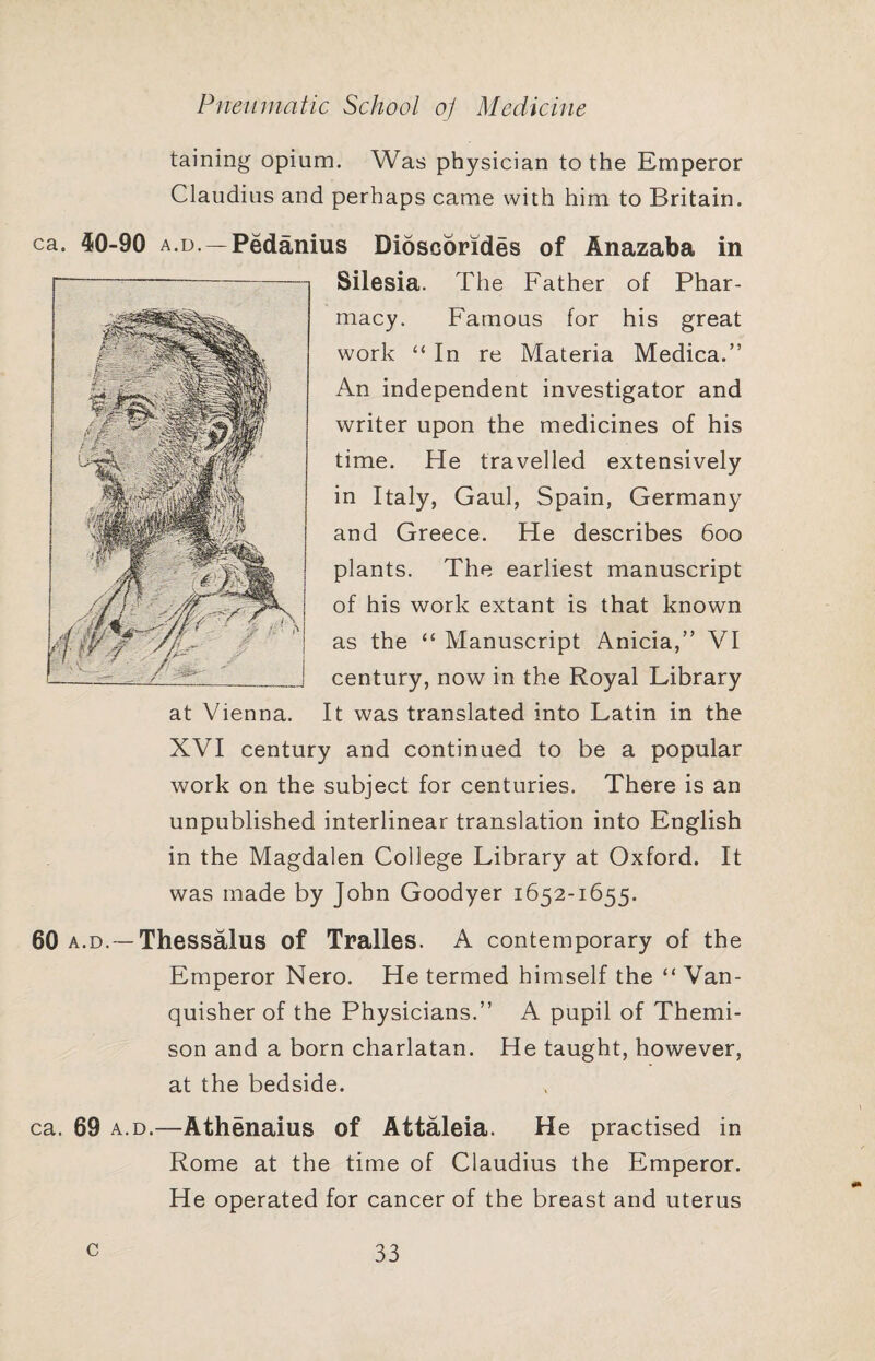 taining opium. Was physician to the Emperor Claudius and perhaps came with him to Britain. ca. 40-90 A.D.—Pedanius Dioscorides of Anazaba in Silesia. The Father of Phar¬ macy. Famous for his great work “ In re Materia Medica.” An independent investigator and writer upon the medicines of his time. He travelled extensively in Italy, Gaul, Spain, Germany and Greece. He describes 600 plants. The earliest manuscript of his work extant is that known as the “ Manuscript Anicia,” VI century, now in the Royal Library It was translated into Latin in the XVI century and continued to be a popular work on the subject for centuries. There is an unpublished interlinear translation into English in the Magdalen College Library at Oxford. It was made by John Goodyer 1652-1655. 60 A.D.—Thessalus of Tralles. A contemporary of the Emperor Nero. He termed himself the “ Van¬ quisher of the Physicians.” A pupil of Themi- son and a born charlatan. He taught, however, at the bedside. ca. 69 A.D.—Athenaius of Attaleia. He practised in Rome at the time of Claudius the Emperor. He operated for cancer of the breast and uterus