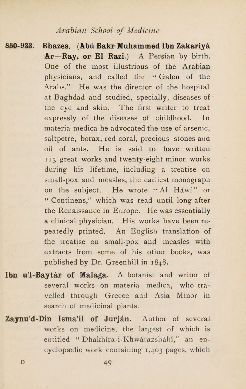 850-923. Bhazes. (Abu Bakr Muhammed Ibn Zakariya Ar—Ray, or El Razi.) A Persian by birth. One of the most illustrious of the Arabian physicians, and called the “ Galen of the Arabs.” He was the director of the hospital at Baghdad and studied, specially, diseases of the eye and skin. The first writer to treat expressly of the diseases of childhood. In materia medica he advocated the use of arsenic, saltpetre, borax, red coral, precious stones and oil of ants. He is said to have written 113 great works and twenty-eight minor works during his lifetime, including a treatise on small-pox and measles, the earliest monograph on the subject. He wrote “ A1 Hawl ” or “ Continens,” which was read until long after the Renaissance in Europe. He was essentially a clinical physician. His works have been re¬ peatedly printed. An English translation of the treatise on small-pox and measles with extracts from some of his other books, was published by Dr. Greenhill in 1848. Ibn ul-Baytar of Malaga. A botanist and writer of several works on materia medica, who tra¬ velled through Greece and Asia Minor in search of medicinal plants. Zaynu’d-Dm Isma’il of Jurjan. Author of several works on medicine, the largest of which is entitled “ Dhakhira-i-Khwarazshahi,” an en¬ cyclopaedic work containing 1,403 pages, which