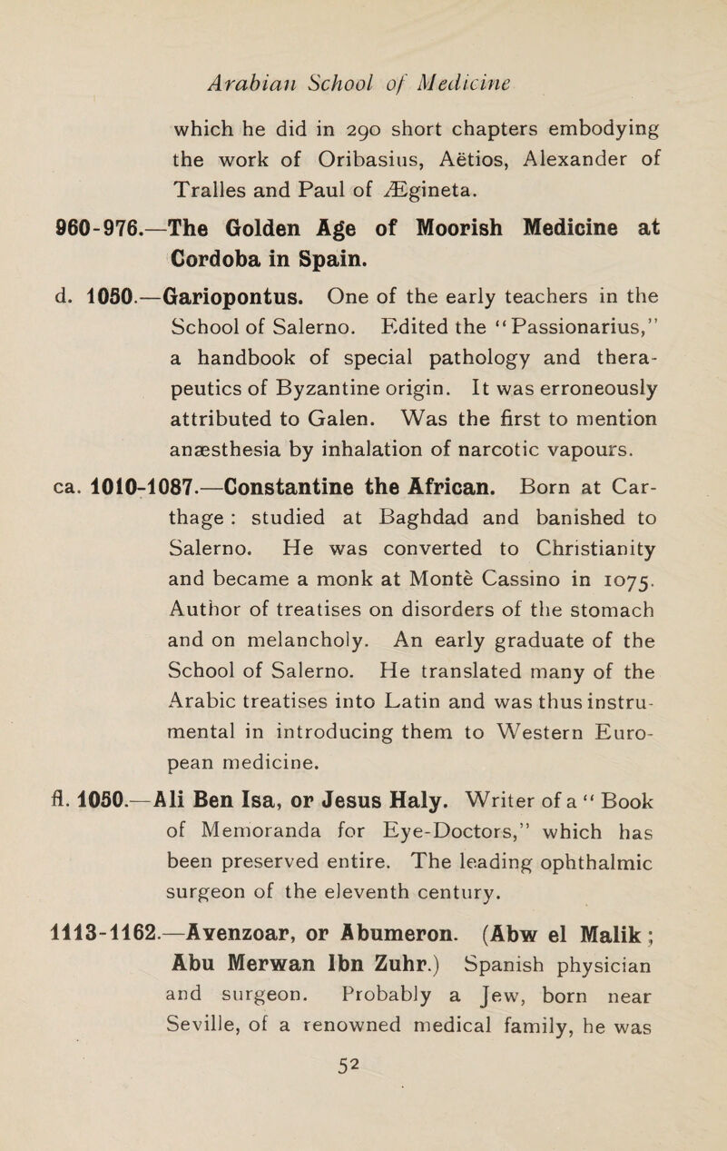 which he did in 290 short chapters embodying the work of Oribasius, Aetios, Alexander of Tralles and Paul of ^Egineta. 960-976.—The Golden Age of Moorish Medicine at Cordoba in Spain. d. 1050.—Gariopontus. One of the early teachers in the School of Salerno. Edited the “ Passionarius,” a handbook of special pathology and thera¬ peutics of Byzantine origin. It was erroneously attributed to Galen. Was the first to mention anaesthesia by inhalation of narcotic vapours. ca. 1010-1087.—Constantine the African. Born at Car¬ thage : studied at Baghdad and banished to Salerno. He was converted to Christianity and became a monk at Monte Cassino in 1075. Author of treatises on disorders of the stomach and on melancholy. An early graduate of the School of Salerno. He translated many of the Arabic treatises into Latin and was thus instru¬ mental in introducing them to Western Euro¬ pean medicine. fl. 1050.—Ali Ben Isa, or Jesus Haly. Writer of a “ Book of Memoranda for Eye-Doctors,” which has been preserved entire. The leading ophthalmic surgeon of the eleventh century. 1113-1162.—AYenzoar, or Abumeron. (Abw el Malik; Abu Merwan Ibn Zuhr.) Spanish physician and surgeon. Probably a Jew, born near Seville, of a renowned medical family, he was