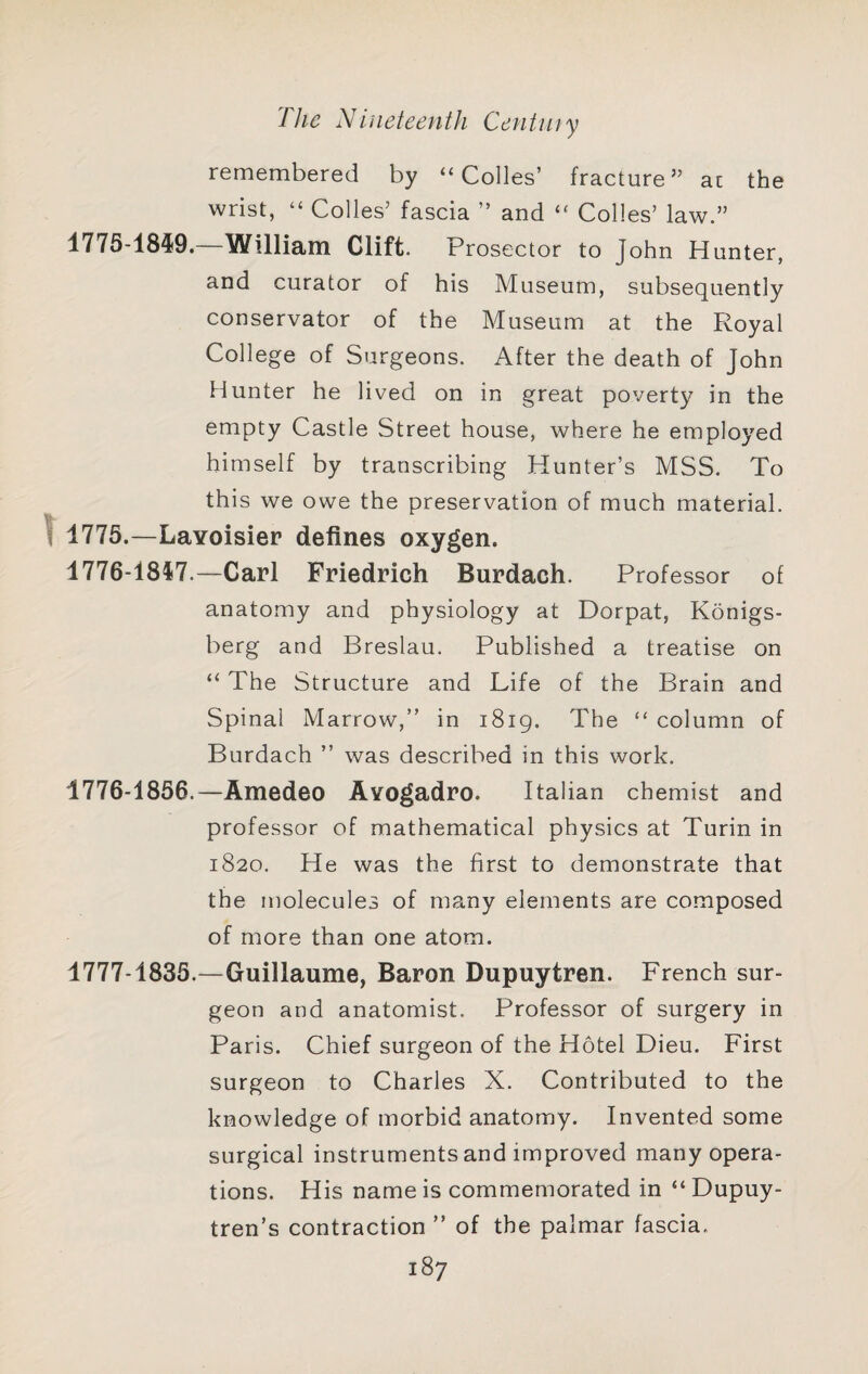 remembered by “Colies’ fracture” at the wrist, “ Colles’ fascia ” and “ Colles’ law.” 1775- 1849.—William Clift. Prosector to John Hunter, and curator of his Museum, subsequently conservator of the Museum at the Royal College of Surgeons. After the death of John Hunter he lived on in great poverty in the empty Castle Street house, where he employed himself by transcribing Hunter’s MSS. To this we owe the preservation of much material. 1775.—Lavoisier defines oxygen. 1776- 1847.—Carl Friedrich Burdach. Professor of anatomy and physiology at Dorpat, Konigs- berg and Breslau. Published a treatise on “ The Structure and Life of the Brain and Spinal Marrow,” in 1819. The “ column of Burdach ” was described in this work. 1776- 1856.—Amedeo Avogadro. Italian chemist and professor of mathematical physics at Turin in 1820. He was the first to demonstrate that the molecules of many elements are composed of more than one atom. 1777- 1835.—Guillaume, Baron Dupuytren. French sur¬ geon and anatomist. Professor of surgery in Paris. Chief surgeon of the Hotel Dieu. First surgeon to Charles X. Contributed to the knowledge of morbid anatomy. Invented some surgical instruments and improved many opera¬ tions. His name is commemorated in “ Dupuy- tren’s contraction ” of the palmar fascia,