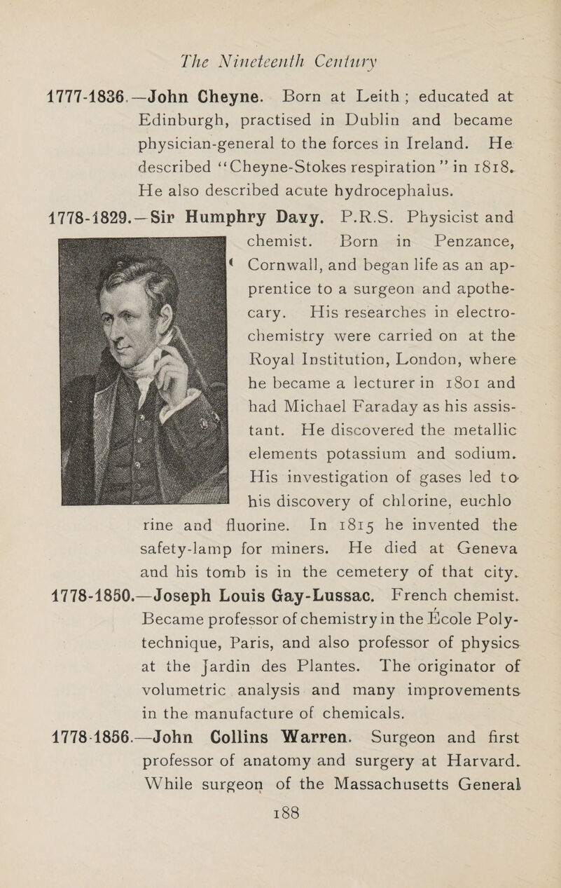 1777- 1836.—John Cheyne. Born at Leith ; educated at Edinburgh, practised in Dublin and became physician-general to the forces in Ireland. He described “ Cheyne-Stokes respiration ” in i8i8. He also described acute hydrocephalus. 1778- 1829. —Sir Humphry Davy. P.R.S. Physicist and chemist. Born in Penzance, Cornwall, and began life as an ap¬ prentice to a surgeon and apothe¬ cary. His researches in electro¬ chemistry were carried on at the Royal Institution, London, where he became a lecturer in i8oi and had Michael Faraday as his assis¬ tant. He discovered the metallic elements potassium and sodium. His investigation of gases led to- his discovery of chlorine, euchlo rine and fluorine. In 1815 he invented the safety-lamp for miners. He died at Geneva and his tomb is in the cemetery of that city. 1778-1850.—Joseph Louis Gay-Lussac. French chemist. f Became professor of chemistry in the Ecole Poly¬ technique, Paris, and also professor of physics at the Jardin des Plantes. The originator of volumetric analysis and many improvements in the manufacture of chemicals. 1778 1856.—John Collins Warren. Surgeon and first professor of anatomy and surgery at Harvard. While surgeon of the Massachusetts General