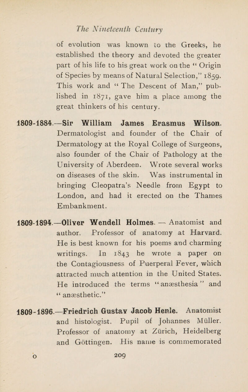 of evolution was known to ihe Greeks, he established the theory and devoted the greater part of his life to his great work on the “ Origin of Species by means of Natural Selection,” 1859. This work and The Descent of Man,” pub¬ lished in 1871, gave him a place among the great thinkers of his century, 1809-1884.—Sir William James Erasmus Wilson. Dermatologist and founder of the Chair of Dermatology at the Royal College of Surgeons, also founder of the Chair of Pathology at the University of Aberdeen. Wrote several works on diseases of the skin. Was instrumental in bringing Cleopatra’s Needle from Egypt to London, and had it erected on the Thames Embankment. 1809-1894.—Oliver Wendell Holmes. — Anatomist and author. Professor of anatomy at Harvard. He is best known for his poems and charming writings. In 1843 he wrote a paper on the Contagiousness of Puerperal Fever, which attracted much attention in the United States. He introduced the terms “anaesthesia” and “ anaesthetic.” 1809-1896.—Friedrich Gustav Jacob Henle, Anatomist and histologist. Pupil of Johannes Muller. Professor of anatomy at Zurich, Heidelberg and Gottingen. His name is commemorated