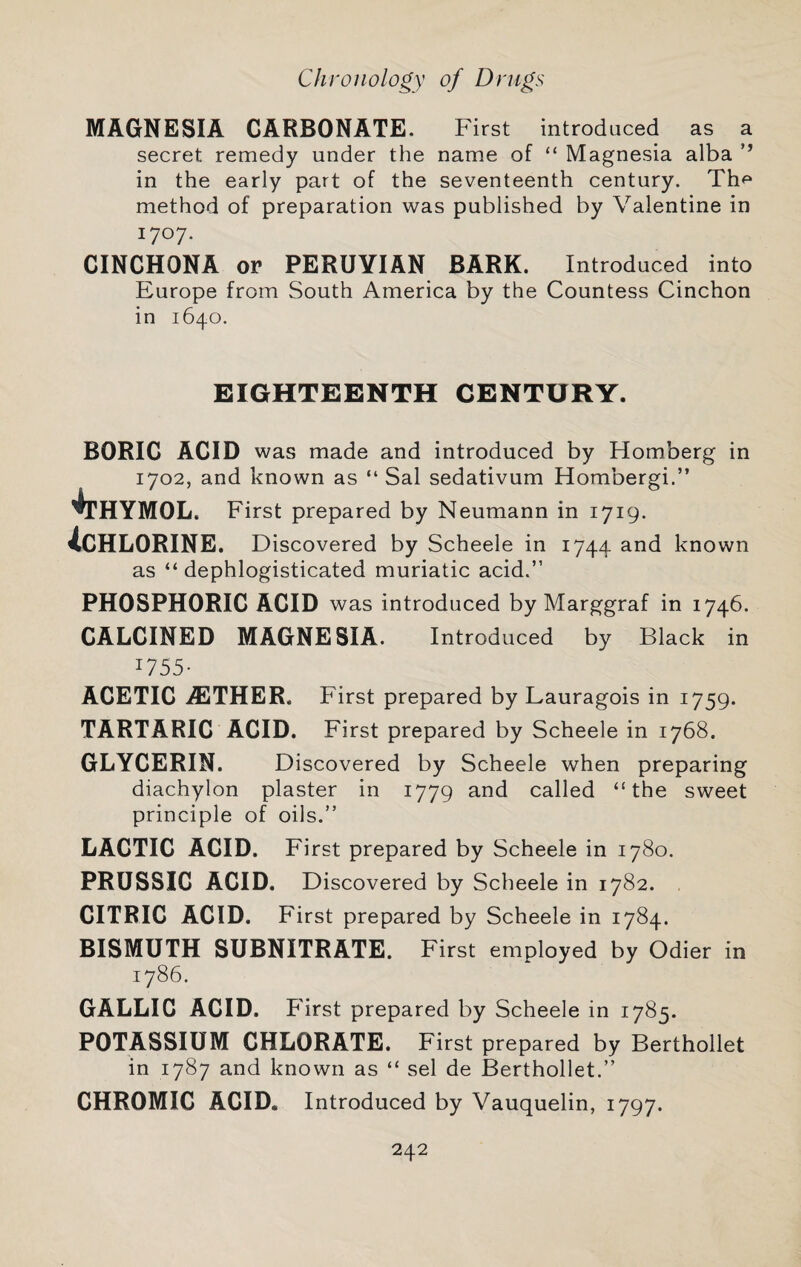 MAGNESIA CARBONATE. First introduced as a secret remedy under the name of “ Magnesia alba ’’ in the early part of the seventeenth century. Th<^ method of preparation was published by Valentine in 1707- CINCHONA or PERUVIAN BARK. Introduced into Europe from South America by the Countess Cinchon in 1640. EIGHTEENTH CENTURY. BORIC ACID was made and introduced by Homberg in 1702, and known as “ Sal sedativum Hombergi.” '^THYMOL. First prepared by Neumann in 1719. ^CHLORINE. Discovered by Scheele in 1744 and known as “ dephlogisticated muriatic acid.” PHOSPHORIC ACID was introduced by Marggraf in 1746. CALCINED MAGNESIA. Introduced by Black in 1755- ACETIC .ffiTHER. First prepared by Lauragois in 1759. TARTARIC ACID. First prepared by Scheele in 1768. GLYCERIN. Discovered by Scheele when preparing diachylon plaster in 1779 and called “the sweet principle of oils.” LACTIC ACID. First prepared by Scheele in 1780. PRUSSIC ACID, Discovered by Scheele in 1782. CITRIC ACID. First prepared by Scheele in 1784. BISMUTH SUBNITRATE. First employed by Odier in 1786. GALLIC ACID. First prepared by Scheele in 1785. POTASSIUM CHLORATE. First prepared by Berthollet in 1787 and known as “ sel de Berthollet.” CHROMIC ACID. Introduced by Vauquelin, 1797.