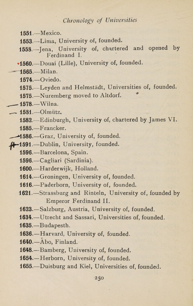 1551.—Mexico. 1553.—Lima, University of, founded. 1558.—-Jena, University of, chartered and opened by Ferdinand L -Douai (Lille), University of, founded. —Milan. —Oviedo. -Leyden and Helmstadt, Universities of, founded. —Nuremberg moved to Altdorf. ^ -Wilna. —Olmiitz. -Edinburgh, University of, chartered by James VI. —Francker. —Graz, University of, founded. -Dublin, University, founded. —Barcelona, Spain. -Cagliari (Sardinia). -Harderwijk, Holland. -Groningen, University of, founded. —Paderborn, University of, founded. -Strassburg and Rinteln, University of, founded by Emperor Ferdinand 11. 1623.—Salzburg, Austria, University of, founded. 1635.—Utrecht and Sassari, Universities of, founded. 1635. —Budapesth. 1636. —Harvard, University of, founded. 1650.—Abo, Finland. 1658.—Bamberg, University of, founded. 1655.— Herborn, University of, founded. 1655.—Duisburg and Kiel, Universities of, founded.