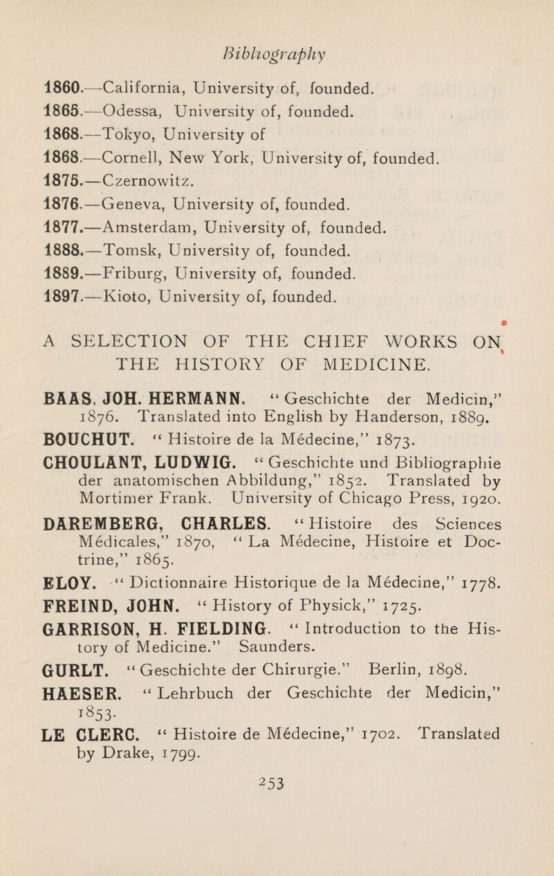 1860.—-California, University of, founded. 1865.—Odessa, University of, founded. 1868.—Tokyo, University of 1868.—Cornell, New York, University of, founded. 1875. —Czernowitz. 1876. —Geneva, University of, founded. 1877. —Amsterdam, University of, founded. 1888. —Tomsk, University of, founded. 1889. —Friburg, University of, founded. 1897.—Kioto, University of, founded. • A SELECTION OF THE CHIEF WORKS ON THE HISTORY OF MEDICINE. BAAS, JOH. HERMANN. “ Geschichte der Medicin,” 1876. Translated into English by Handerson, 1889. BOUCHUT. “ H istoire de la Medecine,” 1873. CHOULANT, LUDWIG. “ Geschichte und Bibliographie der anatomischen Abbildung,” 1852. Translated by Mortimer Frank. University of Chicago Press, 1920. DAREMBERG, CHARLES. “ Histoire des Sciences Medicales,” 1870, “ La Medecine, Histoire et Doc¬ trine,” 1865. ELOY. ‘D ictionnaire Historique de la Medecine,” 1778. FREIND, JOHN. “ History of Physick,” 1725. GARRISON, H. FIELDING. “ Introduction to the His¬ tory of Medicine.” Saunders. GURLT. “ Geschichte der Chirurgie.” Berlin, 1898. HAESER. “ Lehrbuch der Geschichte der Medicin,” 1853- LE CLERC. “ Histoire de Medecine,” 1702. Translated by Drake, 1799.