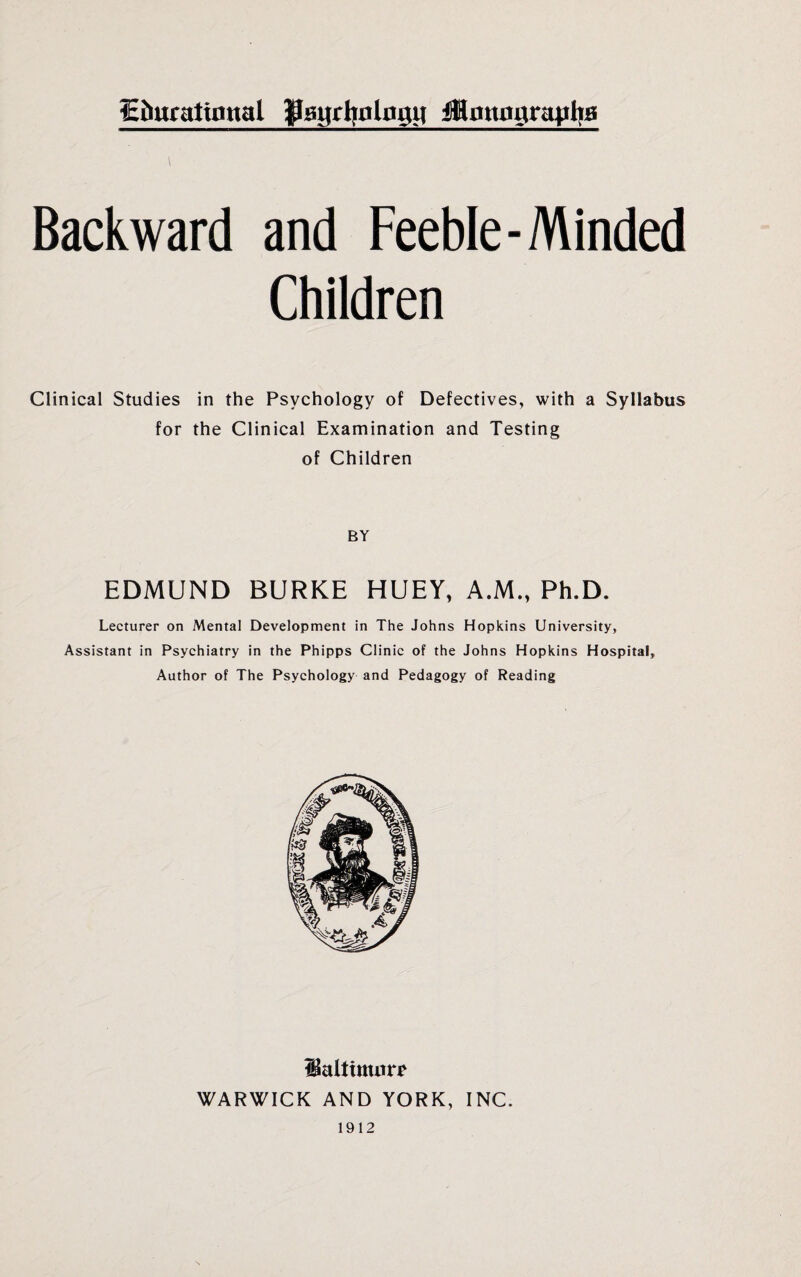 fchuratimtal fflanrhulngil monographs \ Backward and Feeble-Minded Children Clinical Studies in the Psychology of Defectives, with a Syllabus for the Clinical Examination and Testing of Children BY EDMUND BURKE HUEY, A.M., Ph.D. Lecturer on Mental Development in The Johns Hopkins University, Assistant in Psychiatry in the Phipps Clinic of the Johns Hopkins Hospital, Author of The Psychology and Pedagogy of Reading Haltimurr WARWICK AND YORK, INC. 1912