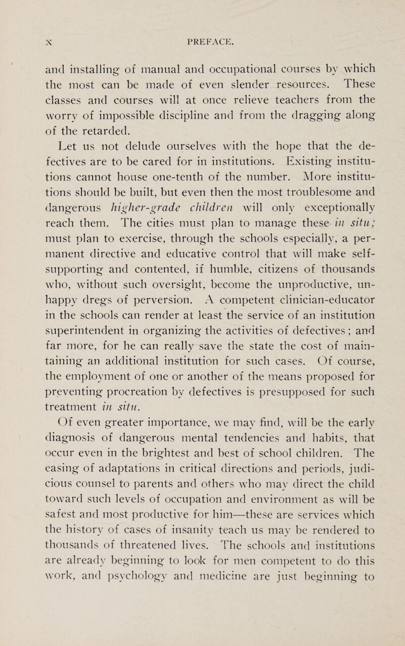 and installing of manual and occupational courses by which the most can be made of even slender resources. These classes and courses will at once relieve teachers from the worry of impossible discipline and from the dragging along of the retarded. Let us not delude ourselves with the hope that the de¬ fectives are to be cared for in institutions. Existing institu¬ tions cannot house one-tenth of the number. More institu¬ tions should be built, but even then the most troublesome and dangerous higher-grade children will only exceptionally reach them. The cities must plan to manage these in situ/ must plan to exercise, through the schools especially, a per¬ manent directive and educative control that will make self- supporting and contented, if humble, citizens of thousands who, without such oversight, become the unproductive, un¬ happy dregs of perversion. A competent clinician-educator in the schools can render at least the service of an institution superintendent in organizing the activities of defectives; and far more, for he can really save the state the cost of main¬ taining an additional institution for such cases. Of course, the employment of one or another of the means proposed for preventing procreation by defectives is presupposed for such treatment in situ. Of even greater importance, we may find, will be the early diagnosis of dangerous mental tendencies and habits, that occur even in the brightest and best of school children. The easing of adaptations in critical directions and periods, judi¬ cious counsel to parents and others who may direct the child toward such levels of occupation and environment as will be safest and most productive for him—these are services which the history of cases of insanity teach us may be rendered to thousands of threatened lives. The schools and institutions are already beginning to look for men competent to do this work, and psychology and medicine are just beginning to