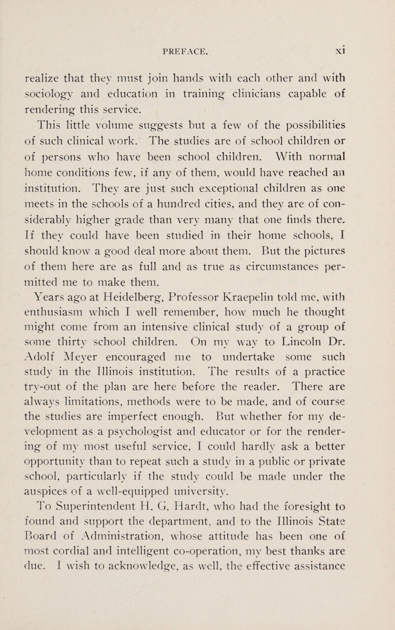 realize that they must join hands with each other and with sociology and education in training clinicians capable of rendering this service. This little volume suggests but a few of the possibilities of such clinical work. The studies are of school children or of persons who have been school children. With normal home conditions few, if any of them, would have reached an institution. They are just such exceptional children as one meets in the schools of a hundred cities, and they are of con- siderablv hi gher grade than verv many that one finds there. J O O J If they could have been studied in their home schools, I should know a good deal more about them. But the pictures of them here are as full and as true as circumstances per¬ mitted me to make them. Years ago at Heidelberg, Professor Kraepelin told me, with enthusiasm which I well remember, how much he thought might come from an intensive clinical study of a group of some thirty school children. On my way to Lincoln Dr. Adolf Meyer encouraged me to undertake some such study in the Illinois institution. The results of a practice try-out of the plan are here before the reader. There are always limitations, methods were to be made, and of course the studies are imperfect enough. But whether for my de¬ velopment as a psychologist and educator or for the render¬ ing of my most useful service, I could hardly ask a better opportunity than to repeat such a study in a public or private school, particularly if the study could be made under the auspices of a well-equipped university. To Superintendent H. G. Hardt, who had the foresight to found and support the department, and to the Illinois State Board of Administration, whose attitude has been one of most cordial and intelligent co-operation, my best thanks are due. I wish to acknowledge, as well, the effective assistance