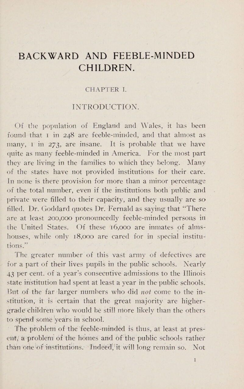 CHILDREN. CHAPTER I. INTRODUCTION. Of the population of England and Wales, it has been found that i in 248 are feeble-minded, and that almost as many, 1 in 273, are insane. It is probable that we have quite as many feeble-minded in America. For the most part they are living in the families to which they belong. Many of the states have not provided institutions for their care. In none is there provision for more than a minor percentage of the total number, even if the institutions both public and private were filled to their capacity, and they usually are so filled. Dr. Goddard quotes Dr. Fernald as saying that “There are at least 200,000 pronouncedly feeble-minded persons in the United States. Of these 16,000 are inmates of alms¬ houses, while only 18,000 are cared for in special institu¬ tions. The greater number of this vast army of defectives are for a part of their lives pupils in the public schools. Nearly 43 per cent, of a year's consecutive admissions to the Illinois state institution had spent at least a year in the public schools. But of the far larger numbers who did not- come to the in¬ stitution, it is certain that the great majority are higher- grade children who would be still more likely than the others to spend some years in school. The problem of the feeble-minded is thus, at least at pres¬ ent,1 a problem of the homes arid of the public schools rather than one of institutions. Indeed, it will long remain so. Not