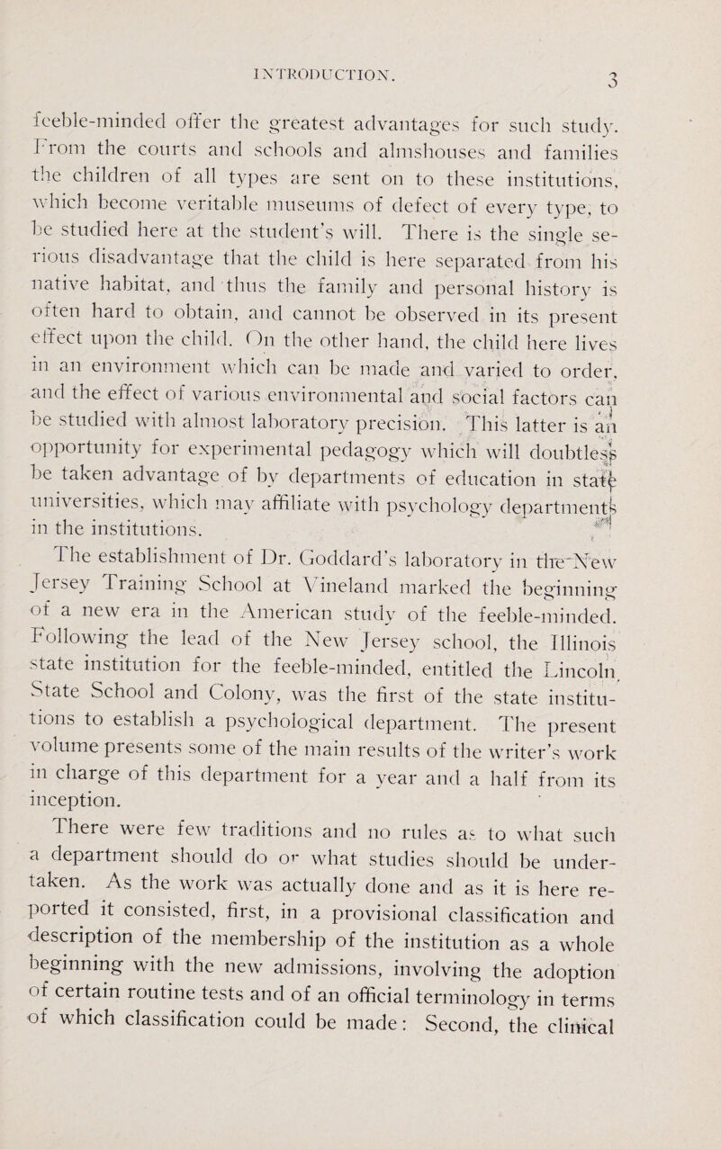 INTRODUCTION. feeble-minded offer the greatest advantages for such study. From the courts and schools and almshouses and families the children of all types are sent on to these institutions, which become veritable museums of defect of every type, to be studied here at the student s will. 1 here is the single se¬ rious disadvantage that the child is here separated from his native habitat, and thus the family and personal history is often hard to obtain, and cannot be observed in its present effect upon the child. ()n the other hand, the child here lives in an environment which can be made and varied to order, and the effect of various environmental and social factors can be studied with almost laboratory precision. This latter is an opportunity for experimental pedagogy which will doubtless be taken advantage of by departments of education in stafy universities, which may affiliate with psychology departments in the institutions. i he establishment of Dr. Goddard s laboratory in tire'New Jersey Training School at Vineland marked the beeinning- o ot a new era in the American study of the feeble-minded. Following the lead of the New Jersey school, the Illinois state institution for the feeble-minded, entitled the Lincoln. State School and Colony, was the first of the state institu¬ tions to establish a psychological department. The present volume presents some of the main results of the writer’s work in charge of this department for a year and a half from its inception. There were few tiaditions and no rules as to what such a department should do or what studies should be under¬ taken. /vs the work was actually done and as it is here re¬ ported it consisted, first, in a provisional classification and description of the membership of the institution as a whole beginning with the new admissions, involving the adoption of certain routine tests and of an official terminology in terms of which classification could be made: Second, the clinical