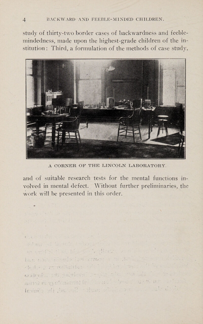 study of thirty-two border cases of backwardness and feeble¬ mindedness, made upon the highest-grade children of the in¬ stitution : Third, a formulation of the methods of case study, A CORNER OF THE LINCOLN LABORATORY. and of suitable research tests for the mental functions in¬ volved in mental defect. Without further preliminaries, the work will be presented in this order.