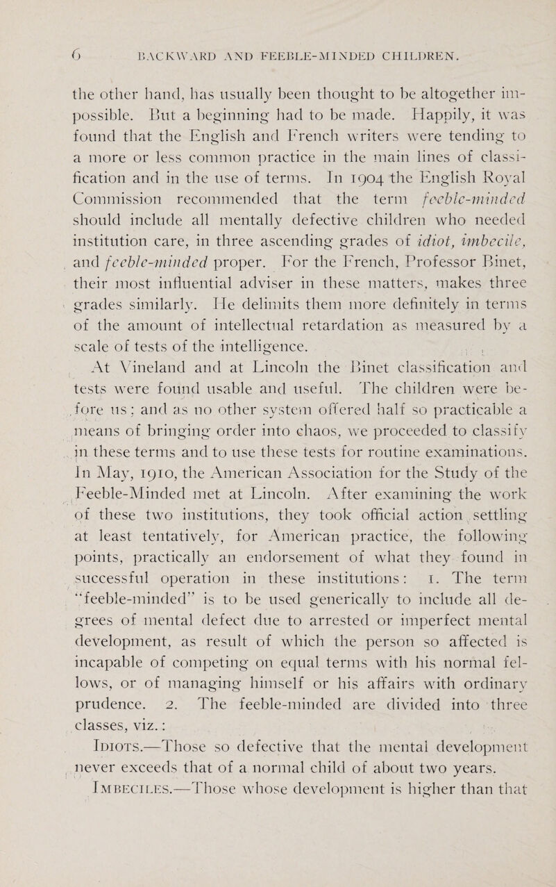 the other hand, has usually been thought to be altogether im¬ possible. But a beginning had to be made. Happily, it was found that the English and French writers were tending to a more or less common practice in the main lines of classi¬ fication and in the use of terms. In 1904 the English Royal Commission recommended that the term feeble-minded should include all mentally defective children who needed institution care, in three ascending grades of idiot, imbecile, and feeble-minded proper. For the French, Professor Binet, their most influential adviser in these matters, makes three grades similarly. He delimits them more definitely in terms of the amount of intellectual retardation as measured by a scale of tests of the intelligence. . , At Vineland and at Lincoln the Binet classification and tests were found usable and useful. The children were be- ,fore us: and as no other system offered half so practicable a means of bringing order into chaos, we proceeded to classify in these terms and to use these tests for routine examinations, in May, 1910, the American Association for the Study of the Feeble-Minded met at Lincoln. After examining the work of these two institutions, they took official action settling at least tentatively, for American practice, the following points, practically an endorsement of what they found in successful operation in these institutions: 1. The term “feeble-minded is to be used generically to include all de¬ grees of mental defect due to arrested or imperfect mental development, as result of which the person so affected is incapable of competing on equal terms with his normal fel¬ lows, or of managing himself or his affairs with ordinary prudence. 2. The feeble-minded are divided into three classes, viz.: Idiots.—Those so defective that the mental development never exceeds that of a normal child of about two years. Imbeciles.—Those whose development is higher than that