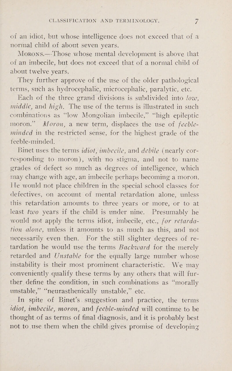 of an idiot, blit whose intelligence does not exceed that of a normal child of about seven years. Morons.—Those whose mental development is above that of an imbecile, but does not exceed that of a normal child of about twelve years. They further approve of the use of the older pathological terms, such as hydrocephalic, microcephalic, paralytic, etc. Each of the three grand divisions is subdivided into low, middle, and high. The use of the terms is illustrated in such combinations as “low Mongolian imbecile, “high epileptic moron. Moron, a new term, displaces the use of feeble¬ minded in the restricted sense, for the highest grade of the feeble-minded. Binet uses the terms idiot, imbecile, and debile (nearly cor¬ responding to moron), with no stigma, and not to name grades of defect so much as degrees of intelligence, which may change with age, an imbecile perhaps becoming a moron. He would not place children in the special school classes for defectives, on account of mental retardation alone, unless this retardation amounts to three years or more, or to at least two vears if the child is under nine. Presumablv he would not apply the terms idiot, imbecile, etc., for retarda¬ tion alone, unless it amounts to as much as this, and not necessarily even then. For the still slighter degrees of re¬ tardation he would use the terms Backward for the merely retarded and Unstable for the equally large number whose instability is their most prominent characteristic. We may conveniently qualify these terms by any others that will fur¬ ther define the condition, in such combinations as “morally unstable/’ “neurasthenically unstable, etc. In spite of Binet’s suggestion and practice, the terms idiot, imbecile, moron, and feeble-minded will continue to be thought of as terms of final diagnosis, and it is probably best not to use them when the child gives promise of developing