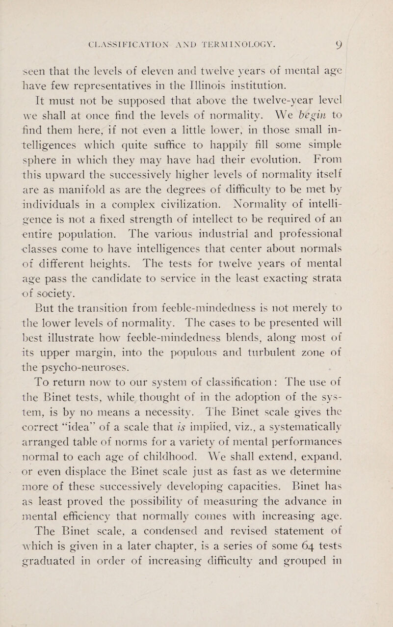 seen that the levels of eleven and twelve years of mental age have few representatives in the Illinois institution. It must not be supposed that above the twelve-year level we shall at once find the levels of normality. We begin to find them here, if not even a little lower, in those small in¬ telligences which ejuite suffice to happily fill some simple sphere in which they may have had their evolution. From this upward the successively higher levels of normality itself are as manifold as are the degrees of difficulty to be met by individuals in a complex civilization. Normality of intelli¬ gence is not a fixed strength of intellect to be required of an entire population. The various industrial and professional classes come to have intelligences that center about normals of different heights. The tests for twelve years of mental age pass the candidate to service in the least exacting strata of society. But the transition from feeble-mindedness is not merely to the lower levels of normality. The cases to be presented will best illustrate how feeble-mindedness blends, along most of its upper margin, into the populous and turbulent zone of the psycho-neuroses. To return now to our system of classification: The use of the Binet tests, while thought of in the adoption of the sys¬ tem, is by no means a necessity. The Binet scale gives the correct “idea” of a scale that is implied, viz., a systematically arranged table of norms for a variety of mental performances normal to each age of childhood. We shall extend, expand, or even displace the Binet scale just as fast as we determine more of these successively developing capacities. Binet has as least proved the possibility of measuring the advance In mental efficiency that normally comes with increasing age. The Binet scale, a condensed and revised statement of which is given in a later chapter, is a series of some 64 tests graduated in order of increasing difficulty and grouped in