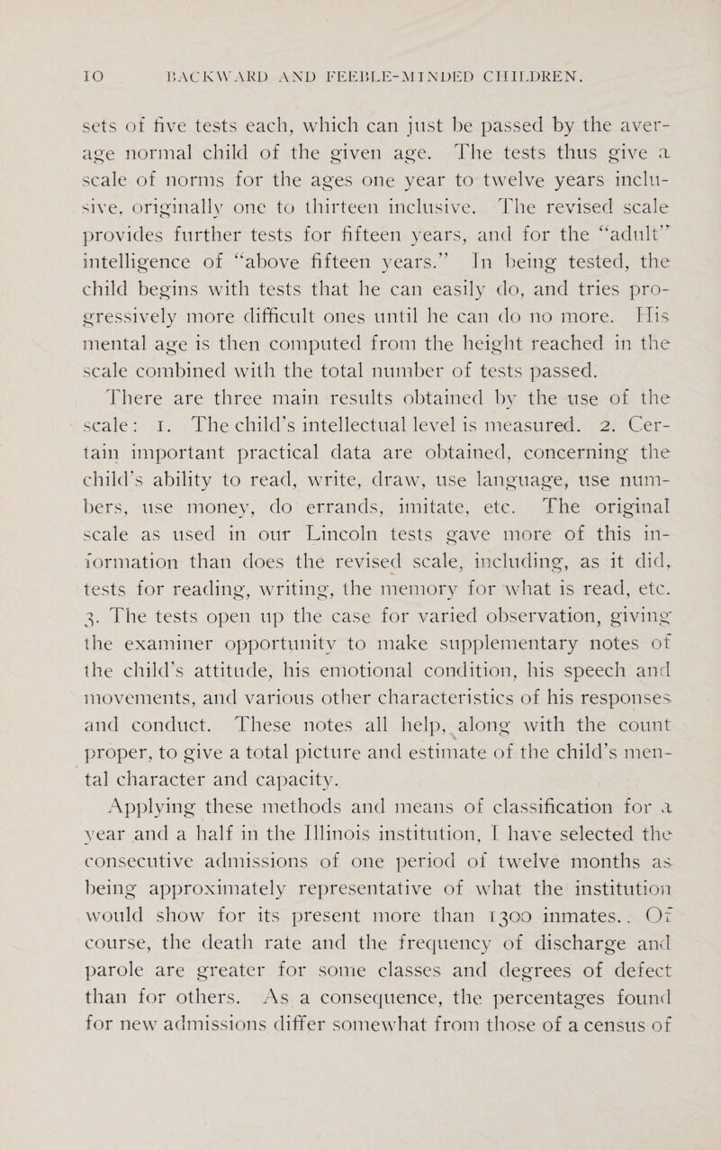 sets of hve tests each, which can just be passed by the aver¬ age normal child of the given age. The tests thus give a scale of norms for the ages one year to twelve years inclu¬ sive, originally one to thirteen inclusive. The revised scale provides further tests for fifteen years, and for the ‘‘adult intelligence of above fifteen years.” In being tested, the child begins with tests that he can easily do, and tries pro¬ gressively more difficult ones until he can do no more. His mental age is then computed from the height reached in the scale combined with the total number of tests passed. There are three main results obtained by the use of the scale: i. The child's intellectual level is measured. 2. Cer¬ tain important practical data are obtained, concerning the child’s ability to read, write, draw, use language, use num¬ bers, use money, do errands, imitate, etc. The original scale as used in our Lincoln tests gave more of this in¬ formation than does the revised scale, including, as it did, tests for reading, writing, the memory for what is read, etc. 3. The tests open up the case for varied observation, giving* the examiner opportunity to make supplementary notes of the child’s attitude, his emotional condition, his speech and movements, and various other characteristics of his responses and conduct. These notes all help, along with the count proper, to give a total picture and estimate of the child’s men¬ tal character and capacity. Applying these methods and means of classification for a year and a half in the Illinois institution, I have selected the consecutive admissions of one period of twelve months as being approximately representative of what the institution would show for its present more than 1300 inmates.. Of course, the death rate and the frequency of discharge and parole are greater for some classes and degrees of defect than for others. As a consequence, the percentages found for new admissions differ somewhat from those of a census of