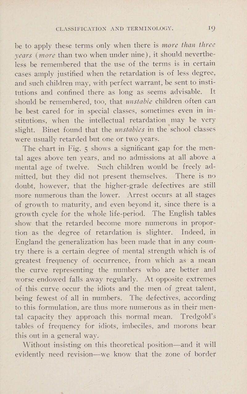 be to apply these terms only when there is more than three years (more than two when under nine), it should neverthe¬ less be remembered that the use of the terms is in certain cases amply justified when the retardation is of less degree, and such children may, with perfect warrant, be sent to insti¬ tutions and confined there as long as seems advisable. It should be remembered, too, that unstable children often can be best cared for in special classes, sometimes even in in¬ stitutions, when the intellectual retardation may be very slight. Binet found that the unstables in the school classes were usually retarded but one or two years. The chart in Fig. 5 shows a significant gap for the men¬ tal ages above ten years, and no admissions at all above a mental age of twelve. Such children would be freely ad¬ mitted, but they did not present themselves. There is no doubt, however, that the higher-grade defectives are still more numerous than the lower. Arrest occurs at all stages of growth to maturity, and even beyond it, since there is a growth cycle for the whole life-period. The English tables show that the retarded become more numerous in propor¬ tion as the degree of retardation is slighter. Indeed, in England the generalization has been made that in any coun¬ try there is a certain degree of mental strength which is of greatest frequency of occurrence, from which as a mean the curve representing the numbers who are better and worse endowed falls away regularly. At opposite extremes of this curve occur the idiots and the men of great talent, being fewest of all in numbers. The defectives, according to this formulation, are thus more numerous as in their men¬ tal capacity they approach this normal mean. Tredgold’s tables of frequency for idiots, imbeciles, and morons bear this out in a general way. Without insisting on this theoretical position—and it will evidently need revision—we know that the zone of border