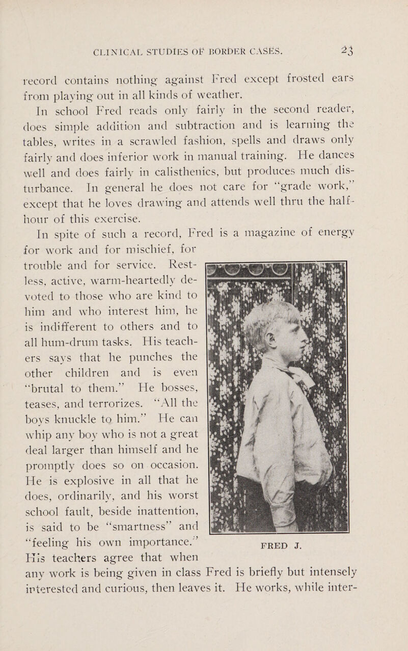 record contains nothing against Fred except frosted ears from playing out in all kinds of weather. In school Fred reads only fairly in the second reader, does simple addition and subtraction and is learning the tables, writes in a scrawled fashion, spells and draws only fairly and does inferior work in manual training. Fie dances well and does fairly in calisthenics, but produces much dis¬ turbance. In general he does not care for “grade work, except that he loves drawing and attends well thru the half- hour of this exercise. In spite of such a record, Fred is a magazine of energy for work and for mischief, for trouble and for service. Rest¬ less. active, warm-heartedly de¬ voted to those who are kind to him and who interest him, he is indifferent to others and to all hum-drum tasks. His teach¬ ers says that he punches the other children and is even “brutal to them. He bosses, teases, and terrorizes. “All the boys knuckle to him. He can whip any boy who is not a great deal larger than himself and he promptly does so on occasion. He is explosive in all that he does, ordinarily, and his worst school fault, beside inattention, is said to be “smartness” and “feeling his own importance.” His teachers agree that when any work is being given in class Fred is briefly but intensely interested and curious, then leaves it. He works, while inter-