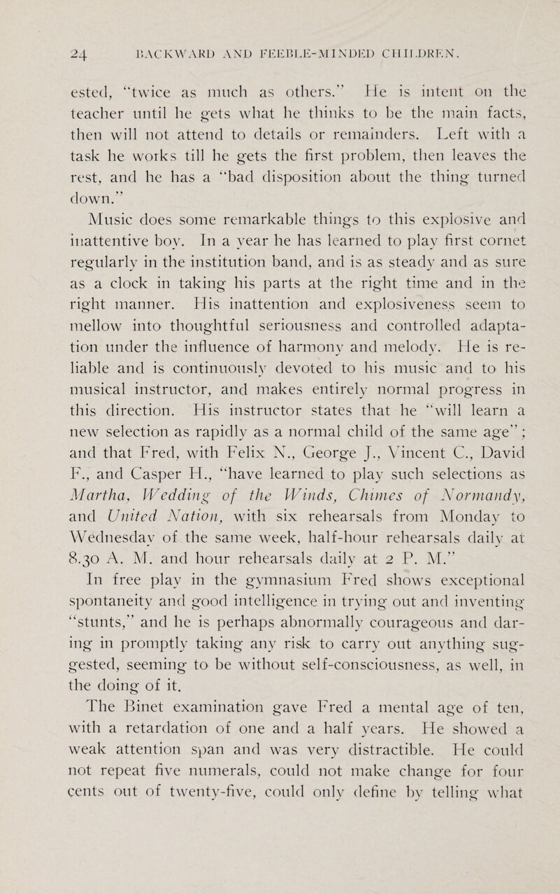 ested, “twice as much as others. He is intent on the teacher until he gets what he thinks to be the main facts, then will not attend to details or remainders. Left with a task he works till he gets the first problem, then leaves the rest, and he has a “bad disposition about the thing turned down. Music does some remarkable things to this explosive and inattentive boy. In a year he has learned to play first cornet regularly in the institution band, and is as steady and as sure as a clock in taking his parts at the right time and in the right manner. His inattention and explosiveness seem to mellow into thoughtful seriousness and controlled adapta¬ tion under the influence of harmony and melodv. He is re- liable and is continuously devoted to his music and to his musical instructor, and makes entirely normal progress in this direction. His instructor states that he “will learn a new selection as rapidly as a normal child of the same age ; and that Fred, with Felix N., George J., Vincent C., David F., and Casper H., “have learned to play such selections as Martha, Wedding of the Winds, Chimes of Normandy, and United Nation, with six rehearsals from Monday to Wednesday of the same week, half-hour rehearsals daily at 8.30 A. M. and hour rehearsals daily at 2 P. M. In free play in the gymnasium Fred shows exceptional spontaneity and good intelligence in trying out and inventing “stunts, and he is perhaps abnormally courageous and dar¬ ing in promptly taking any risk to carry out anything sug¬ gested, seeming to be without self-consciousness, as well, in the doing of it. The Binet examination gave Fred a mental age of ten, with a retardation of one and a half years. He showed a weak attention span and was very distractible. He could not repeat five numerals, could not make change for four cents out of twenty-five, could only define by telling what