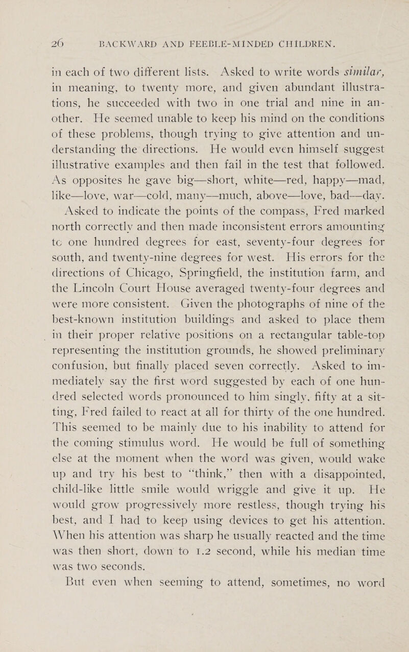 in each of two different lists. Asked to write words similar, in meaning, to twenty more, and given abundant illustra¬ tions, he succeeded with two in one trial and nine in an¬ other. He seemed unable to keep his mind on the conditions of these problems, though trying to give attention and un¬ derstanding the directions. He would even himself suggest illustrative examples and then fail in the test that followed. As opposites he gave big—short, white—red, happy—mad. like—love, war—cold, many—much, above—love, bad—day. Asked to indicate the points of the compass, Fred marked north correctly and then made inconsistent errors amounting to one hundred degrees for east, seventy-four degrees for south, and twenty-nine degrees for west. His errors for the directions of Chicago, Springfield, the institution farm, and the Lincoln Court House averaged twenty-four degrees and were more consistent. Given the photographs of nine of the best-known institution buildings and asked to place them in their proper relative positions on a rectangular table-top representing the institution grounds, he showed preliminary confusion, but finally placed seven correctly. Asked to im¬ mediately say the first word suggested by each of one hun¬ dred selected words pronounced to him singly, fifty at a sit¬ ting, Fred failed to react at all for thirty of the one hundred. This seemed to be mainly due to his inability to attend for the coming stimulus word. He would be full of something else at the moment when the word was given, would wake up and try his best to “think, then with a disappointed, child-like little smile would wriggle and give it up. He would grow progressively more restless, though trying his best, and I had to keep using devices to get his attention. When his attention was sharp he usually reacted and the time was then short, down to 1.2 second, while his median time was two seconds. But even when seeming to attend, sometimes, no word