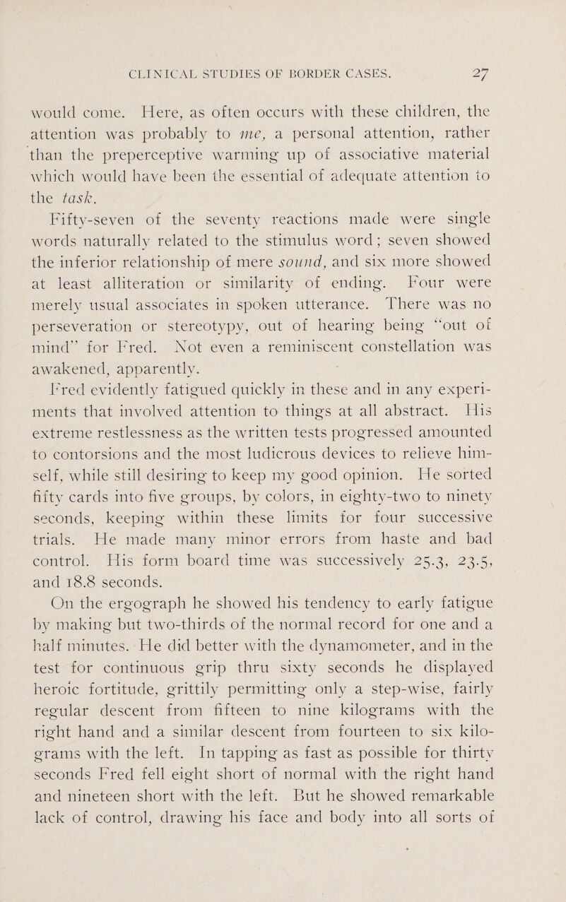 would come. Here, as often occurs with these children, the attention was probably to me, a personal attention, rather than the preperceptive warming up of associative material which would have been the essential of adequate attention to the task. Fifty-seven of the seventy reactions made were single words naturally related to the stimulus word; seven showed the inferior relationship of mere sound, and six more showed at least alliteration or similarity of ending. Four were merely usual associates in spoken utterance. There was no perseveration or stereotypy, out of hearing being “out of mind for Fred. Not even a reminiscent constellation was awakened, apparently. Fred evidently fatigued quickly in these and in any experi¬ ments that involved attention to things at all abstract. Flis extreme restlessness as the written tests progressed amounted to contorsions and the most ludicrous devices to relieve him¬ self, while still desiring to keep my good opinion. He sorted fifty cards into five groups, by colors, in eighty-two to ninety seconds, keeping within these limits for four successive trials. He made many minor errors from haste and bad control. His form board time was successively 25.3, 23.5, and 18.8 seconds. On the ergograph he showed his tendency to early fatigue by making but two-thirds of the normal record for one and a half minutes. He did better with the dynamometer, and in the test for continuous grip thru sixty seconds he displayed heroic fortitude, grittily permitting only a step-wise, fairly regular descent from fifteen to nine kilograms with the right hand and a similar descent from fourteen to six kilo¬ grams with the left. In tapping as fast as possible for thirty seconds Fred fell eight short of normal with the right hand and nineteen short with the left. But he showed remarkable lack of control, drawing his face and body into all sorts of