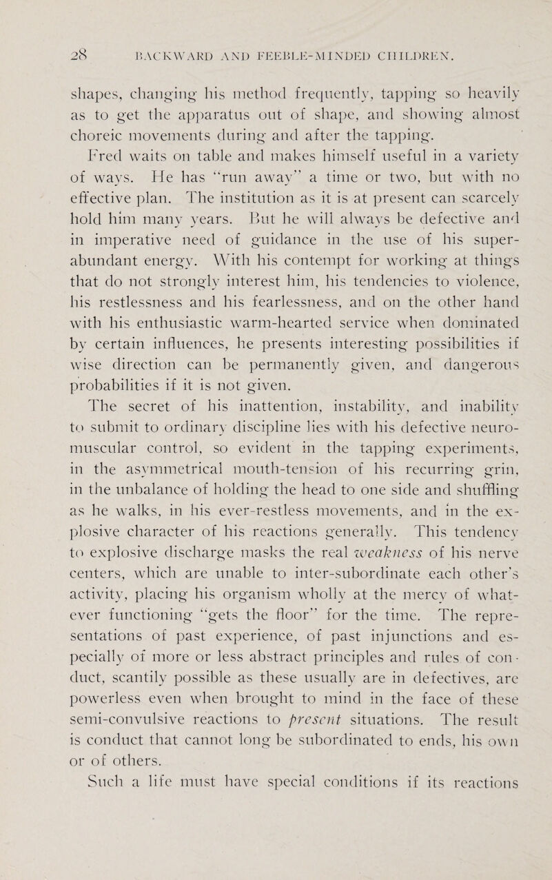 shapes, changing his method frequently, tapping so heavily as to get the apparatus out of shape, and showing almost choreic movements during and after the tapping. Fred waits on table and makes himself useful in a variety of ways. He has “run away a time or two, but with no effective plan. The institution as it is at present can scarcely hold him many years. But he will always be defective and in imperative need of guidance in the use of his super¬ abundant energy. With his contempt for working at things that do not strongly interest him, his tendencies to violence, his restlessness and his fearlessness, and on the other hand with his enthusiastic warm-hearted service when dominated by certain influences, he presents interesting possibilities if wise direction can be permanently given, and dangerous probabilities if it is not given. The secret of his inattention, instability, and inability to submit to ordinary discipline lies with his defective neuro¬ muscular control, so evident in the tapping experiments, in the asvmmetrical mouth-tension of his recurring- grin, in the unbalance of holding the head to one side and shuffling as he walks, in his ever-restless movements, and in the ex¬ plosive character of his reactions generally. This tendency to explosive discharge masks the real weakness of his nerve centers, which are unable to inter-subordinate each other’s activity, placing his organism wholly at the mercy of what¬ ever functioning “gets the floor for the time. The repre¬ sentations of past experience, of past injunctions and es¬ pecially of more or less abstract principles and rules of con • duct, scantily possible as these usually are in defectives, are powerless even when brought to mind in the face of these semi-convulsive reactions to present situations. The result is conduct that cannot long be subordinated to ends, his own or of others. Such a life must have special conditions if its reactions