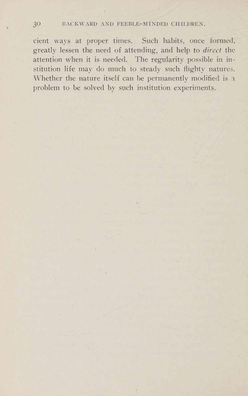 cicnt ways at proper times. Such habits, once formed, greatly lessen the need of attending, and help to direct the attention when it is needed. The regularity possible in in¬ stitution life may do much to steady such flighty natures. Whether the nature itself can he permanently modified is a problem to he solved by such institution experiments.