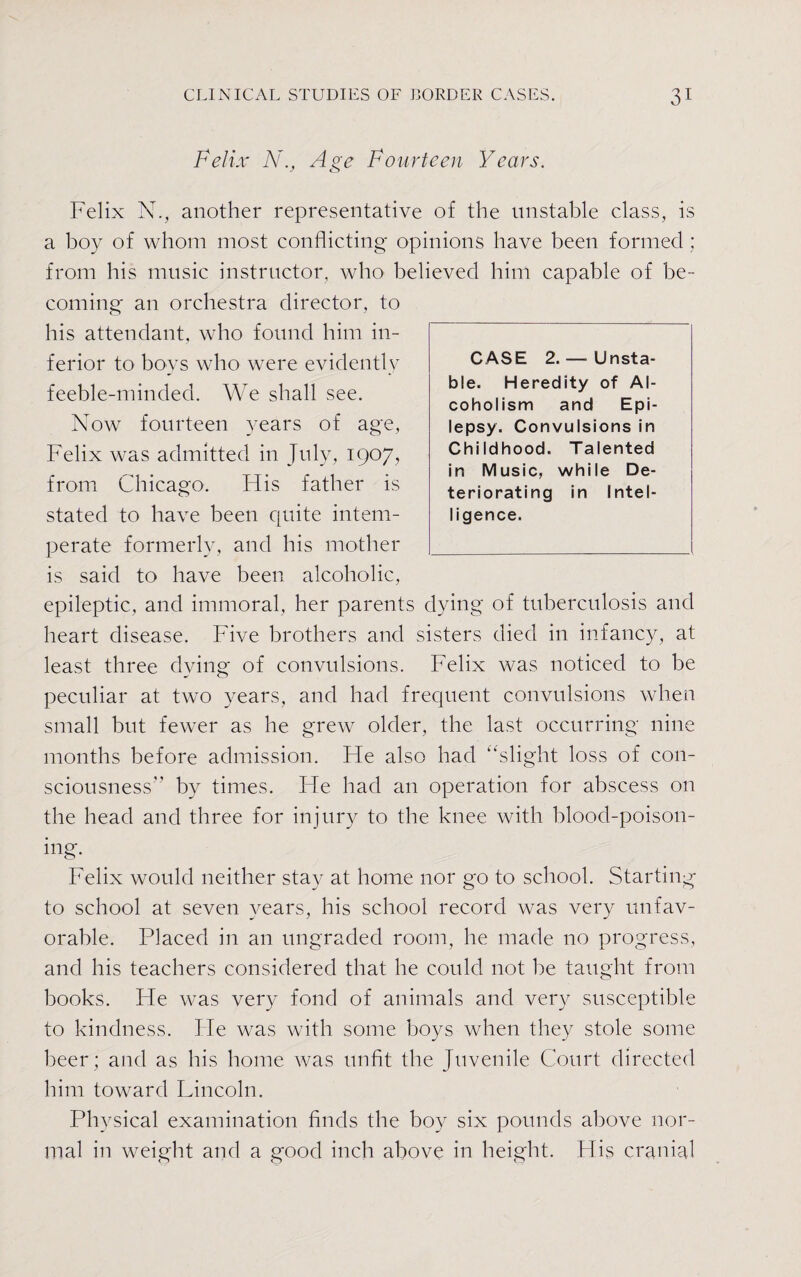 Felix N., Age Fourteen Years. Felix N., another representative of the unstable class, is a boy of whom most conflicting opinions have been formed ; from his music instructor, who' believed him capable of be¬ coming an orchestra director, to his attendant, who found him in¬ ferior to boys who were evidently feeble-minded. We shall see. Now fourteen years of age, Felix was admitted in July, 1907, from Chicago. His father is stated to have been quite intem¬ perate formerly, and his mother is said to have been alcoholic, epileptic, and immoral, her parents dying of tuberculosis and heart disease. Five brothers and sisters died in infancy, at least three dying of convulsions. Felix was noticed to be peculiar at two years, and had frequent convulsions when small but fewer as he grew older, the last occurring nine months before admission. Fie also had “slight loss of con¬ sciousness by times. He had an operation for abscess on the head and three for injury to the knee with blood-poison¬ ing. Felix would neither stay at home nor go to school. Starting to school at seven years, his school record was very unfav¬ orable. Placed in an ungraded room, he made no progress, and his teachers considered that he could not be taught from books. He was very fond of animals and very susceptible to kindness. He was with some boys when they stole some beer; and as his home was unfit the Juvenile Court directed him toward Lincoln. Physical examination finds the boy six pounds above nor¬ mal in weight and a good inch above in height. His cranial CASE 2. — Unsta¬ ble. Heredity of Al¬ coholism and Epi¬ lepsy. Convulsions in Childhood. Talented in Music, while De¬ teriorating in Intel¬ ligence.