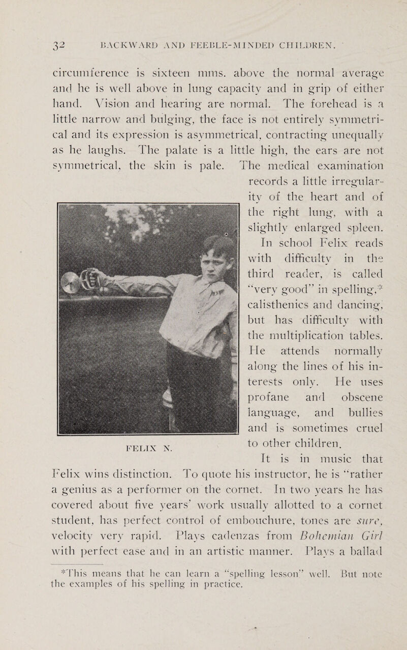 circumference is sixteen mins, above the normal average and he is well above in lung capacity and in grip of either hand. Vision and hearing are normal. The forehead is a little narrow and bulging, the face is not entirely symmetri¬ cal and its expression is asymmetrical, contracting unequally as he laughs. The palate is a little high, the ears are not symmetrical, the skin is pale. The medical examination records a little irregular¬ ity of the heart and of the right lung, with a slightly enlarged spleen. In school Felix reads with difficulty in the third reader, is called “very good” in spelling,* calisthenics and dancing, but has difficulty with the multiplication tables. Fie attends normally along the lines of his in¬ terests only. He uses profane and obscene language, and bullies and is sometimes cruel to other children. It is in music that Felix wins distinction. To quote his instructor, he is “rather a genius as a performer on the cornet. In two years he has covered about five years’ work usually allotted to a cornet student, has perfect control of embouchure, tones are sure, velocity very rapid. Plays cadenzas from Bohemian Girl with perfect ease and in an artistic manner. Plays a ballad *This means that he can learn a “spelling lesson’’ well. But note the examples of his spelling in practice.