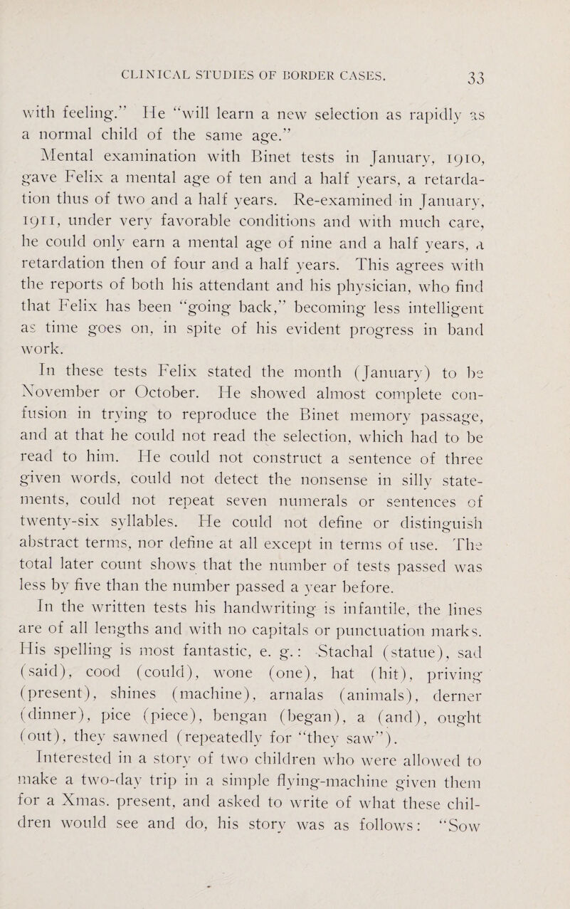 with feeling. ’ lie “will learn a new selection as rapidly as a normal child of the same age.” Mental examination with Binet tests in January, 1910, gave Felix a mental age of ten and a half years, a retarda¬ tion thus of two and a half years. Re-examined in January, 1911, under very favorable conditions and with much care, he could only earn a mental age of nine and a half years, a retardation then of four and a half years. This agrees with the reports of both his attendant and his physician, who find that Felix has been “going back, becoming less intelligent as time goes on, in spite of his evident progress in band work. In these tests Felix stated the month (January) to be November or October. He showed almost complete con¬ fusion in trying to reproduce the Binet memory passage, and at that he could not read the selection, which had to be read to him. He could not construct a sentence of three given words, could not detect the nonsense in silly state¬ ments, could not repeat seven numerals or sentences of twenty-six svllables. He could not define or distinguish abstract terms, nor define at all except in terms of use. The total later count shows that the number of tests passed was less by five than the number passed a year before. In the written tests his handwriting is infantile, the lines are of all lengths and with no capitals or punctuation marks. His spelling is most fantastic, e. g.: Stachal (statue), sad (said), cood (could), wone (one), hat (hit), priving (present), shines (machine), arnalas (animals), derner (dinner), pice (piece), bengan (began), a (and), ought (out), they sawned (repeatedly for '‘they saw”). Interested in a story of two children who were allowed to make a two-day trip in a simple flying-machine given them for a Xmas, present, and asked to write of what these chil¬ dren would see and do, his story was as follows: “Sow