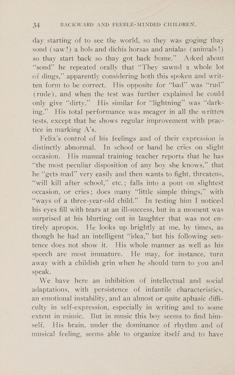 day starting of to see the world, so they was goging tliay solid (saw!) a hols and dichis horsas and anialas (animals!) so thay start back so thay got back home.” Asked about “solid he repeated orally that “They sawnd a whole lot of dings, apparently considering both this spoken and writ¬ ten form to be correct. His opposite for “bad was “rud (rude), and when the test was further explained he could only give “dirty. His similar for “lightning was “dark- ing. His total performance was meager in all the written tests, except that he shows regular improvement with prac¬ tice in marking A’s. Felix's control of his feelings and of their expression is distinctly abnormal. In school or band he cries on slight occasion. His manual training teacher reports that he has “the most peculiar disposition of any boy she knows, that he “gets mad very easily and then wants to fight, threatens, “will kill after school, etc.; falls into a pout on slightest occasion, or cries; does many “little simple things, with “ways of a three-vear-old child. In testing him l noticed his eyes fill with tears at an ill-success, but in a moment was surprised at his blurting out in laughter that was not en¬ tirely apropos. He looks up brightly at me, by times, as though he had an intelligent “idea,” but his following sen¬ tence does not show it. His whole manner as well as his speech are most immature. He may, for instance, turn away with a childish grin when he should turn to you and speak. We have here an inhibition of intellectual and social adaptations, with persistence of infantile characteristics, an emotional instability, and an almost or quite aphasic diffi¬ culty in self-expression, especially in writing and to some extent in mimic. But in music this boy seems to find him¬ self. His brain, under the dominance of rhythm and of musical feeling, seems able to organize itself and to have