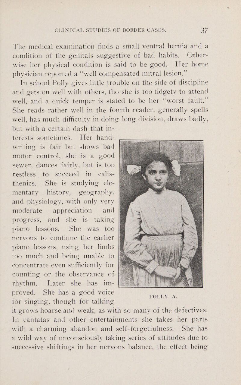 The medical examination finds a small ventral hernia and a condition of the genitals suggestive of bad habits. Other¬ wise her physical condition is said to be good. Her home physician reported a “well compensated mitral lesion.” In school Polly gives little trouble on the side of discipline and gets on well with others, tho she is too fidgety to attend well, and a cpiick temper is stated to be her “worst fault.” She reads rather well in the fourth reader, generally spells well, has much difficulty in doing long division, draws badly, but with a certain dash that in¬ terests sometimes. Pier hand¬ writing is fair but shows bad o motor control, she is a good sewer, dances fairly, but is too restless to succeed in calis¬ thenics. She is studying ele¬ mentary history, geography, and physiology, with only very moderate appreciation and progress, and she is taking piano lessons. She was too nervous to continue the earlier piano lessons, using her limbs too much and being unable to concentrate even sufficiently for counting or the observance of rhythm. Later she has im¬ proved. She has a good voice for singing, though for talking it grows hoarse and weak, as with so many of the defectives. In cantatas and other entertainments she takes her parts with a charming abandon and self-forgetfulness. She has a wild way of unconsciously taking series of attitudes due to successive shiftings in her nervous balance, the effect being