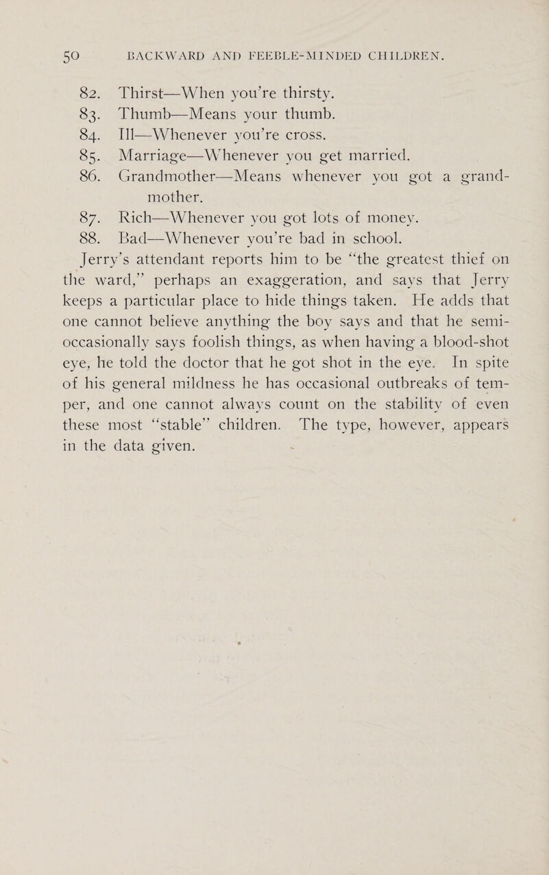 82. Thirst—When you’re thirsty. 83. Thumb—Means your thumb. 84. Ill—Whenever you’re cross. 85. Marriage—Whenever you get married. 86. Grandmother—Means whenever you got a grand¬ mother. 87. Rich—Whenever you got lots of money. 88. Bad—Whenever you’re bad in school. Jerry’s attendant reports him to be “the greatest thief on the ward,” perhaps an exaggeration, and says that Jerry keeps a particular place to hide things taken. He adds that one cannot believe anything the boy says and that he semi- occasionally says foolish things, as when having a blood-shot eye, he told the doctor that he got shot in the eye. In spite of his general mildness he has occasional outbreaks of tem¬ per, and one cannot always count on the stability of even these most “stable children. The type, however, appears in the data given.