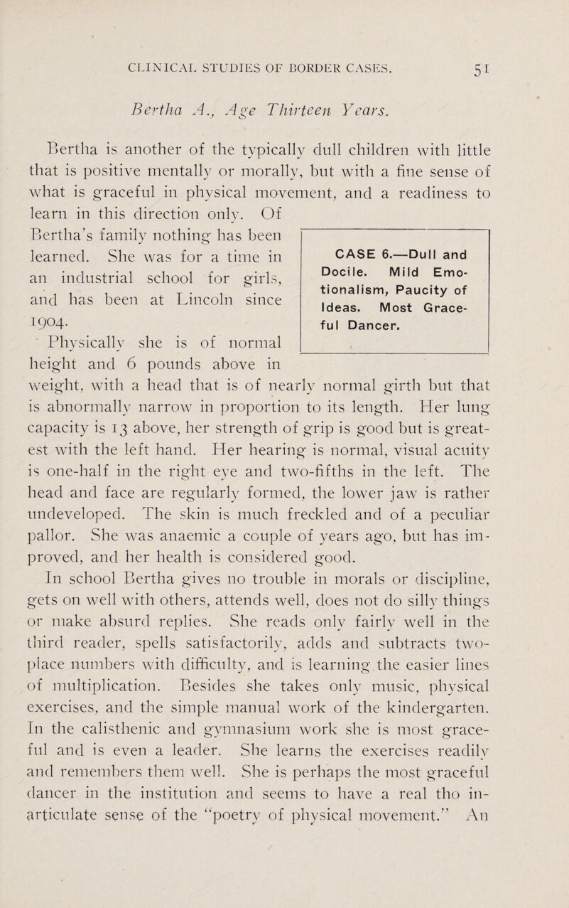 Bertha A., Age Thirteen Years. Bertha is another of the typically dull children with little that is positive mentally or morally, but with a fine sense of what is graceful in physical movement, and a readiness to learn in this direction only. Of Bertha's family nothing has been - <0 learned. She was for a time in an industrial school for girls, and has been at Lincoln since 1904. Physically she is of normal height and 6 pounds above in weight, with a head that is of nearly normal girth but that is abnormally narrow in proportion to its length. Pier lung capacity is 13 above, her strength of grip is good but is great¬ est with the left hand. Her hearing is normal, visual acuity is one-half in the right eye and two-fifths in the left. The head and face are regularly formed, the lower jaw is rather undeveloped. The skin is much freckled and of a peculiar pallor. She was anaemic a couple of years ago, but has im¬ proved, and her health is considered good. In school Bertha gives no trouble in morals or discipline, gets on well with others, attends well, does not do silly things or make absurd replies. She reads only fairly well in the third reader, spells satisfactorily, adds and subtracts two- place numbers with difficulty, and is learning the easier lines of multiplication. Besides she takes only music, physical exercises, and the simple manual work of the kindergarten. In the ealisthenic and gymnasium work she is most grace¬ ful and is even a leader. She learns the exercises readily and remembers them well. She is perhaps the most graceful dancer in the institution and seems to have a real tho in¬ articulate sense of the “poetry of physical movement. An CASE 6.—Dull and Docile. Mild Emo¬ tionalism, Paucity of Ideas. Most Grace¬ ful Dancer.