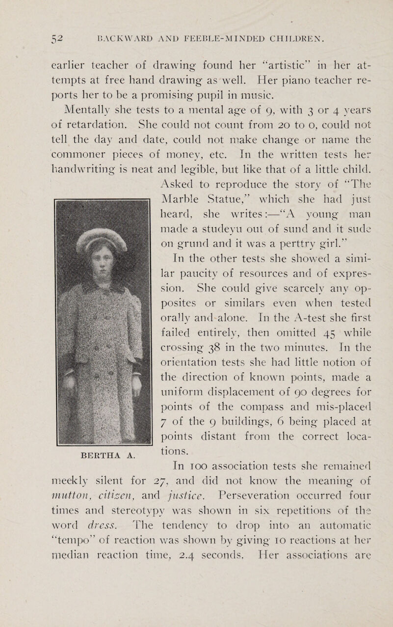earlier teacher of drawing found her ‘artistic in her at¬ tempts at free hand drawing as well. Her piano teacher re¬ ports her to be a promising pupil in music. Mentally she tests to a mental age of 9, with 3 or 4 years of retardation. She could not count from 20 to o, could not tell the day and date, could not make change or name the commoner pieces of money, etc. In the written tests her handwriting is neat and legible, but like that of a little child. Asked to reproduce the story of “The Marble Statue,” which she had just heard, she writes:—“A young man made a studeyu out of sund and it sude on grund and it was a perttry girl. In the other tests she showed a simi¬ lar paucity of resources and of expres¬ sion. She could give scarcely any op¬ posites or similars even when tested orally and alone. In the A-test she first failed entirely, then omitted 45 while crossing 38 in the two minutes. In the orientation tests she had little notion of the direction of known points, made a uniform displacement of 90 degrees for points of the compass and mis-placed 7 of the 9 buildings, 6 being placed at points distant from the correct loca¬ tions. In 100 association tests she remained meekly silent for 27, and did not know the meaning of mutton, citizen, and justice. Perseveration occurred four times and stereotypy was shown in six repetitions of the word dress. The tendency to drop into an automatic ‘tempo of reaction was shown by giving 10 reactions at her median reaction time, 2.4 seconds. Her associations are