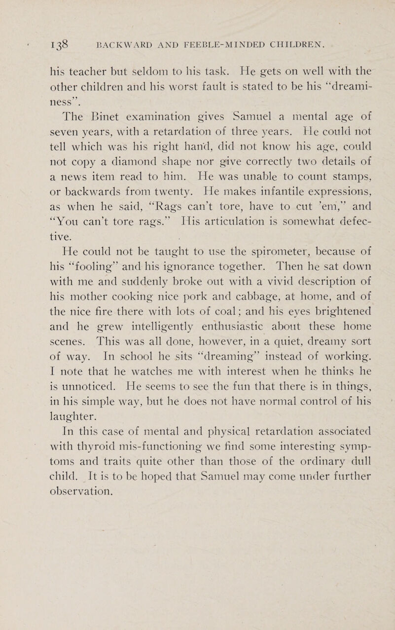 his teacher but seldom to his task. He gets on well with the other children and his worst fault is stated to be his '‘dreami¬ ness”. The Binet examination gives Samuel a mental age of seven years, with a retardation of three years. He could not tell which was his right hand, did not know his age, could not copy a diamond shape nor give correctly two details of a news item read to him. He was unable to count stamps, or backwards from twenty. He makes infantile expressions, as when he said, Rags can't tore, have to cut ’em,” and You can’t tore rags.” His articulation is somewhat defec¬ tive. He could not be taught to use the spirometer, because of his fooling” and his ignorance together. Then he sat down with me and suddenly broke out with a vivid description of his mother cooking nice pork and cabbage, at home, and of the nice fire there with lots of coal; and his eyes brightened and he grew intelligently enthusiastic about these home scenes. This was all done, however, in a quiet, dreamy sort of way. In school he sits dreaming” instead of working. I note that he watches me with interest when he thinks lie is unnoticed. He seems to see the fun that there is in things, in his simple way, but he does not have normal control of his laughter. In this case of mental and physical retardation associated with thyroid mis-functioning we find some interesting symp¬ toms and traits quite other than those of the ordinary dull child. It is to be hoped that Samuel may come under further observation.