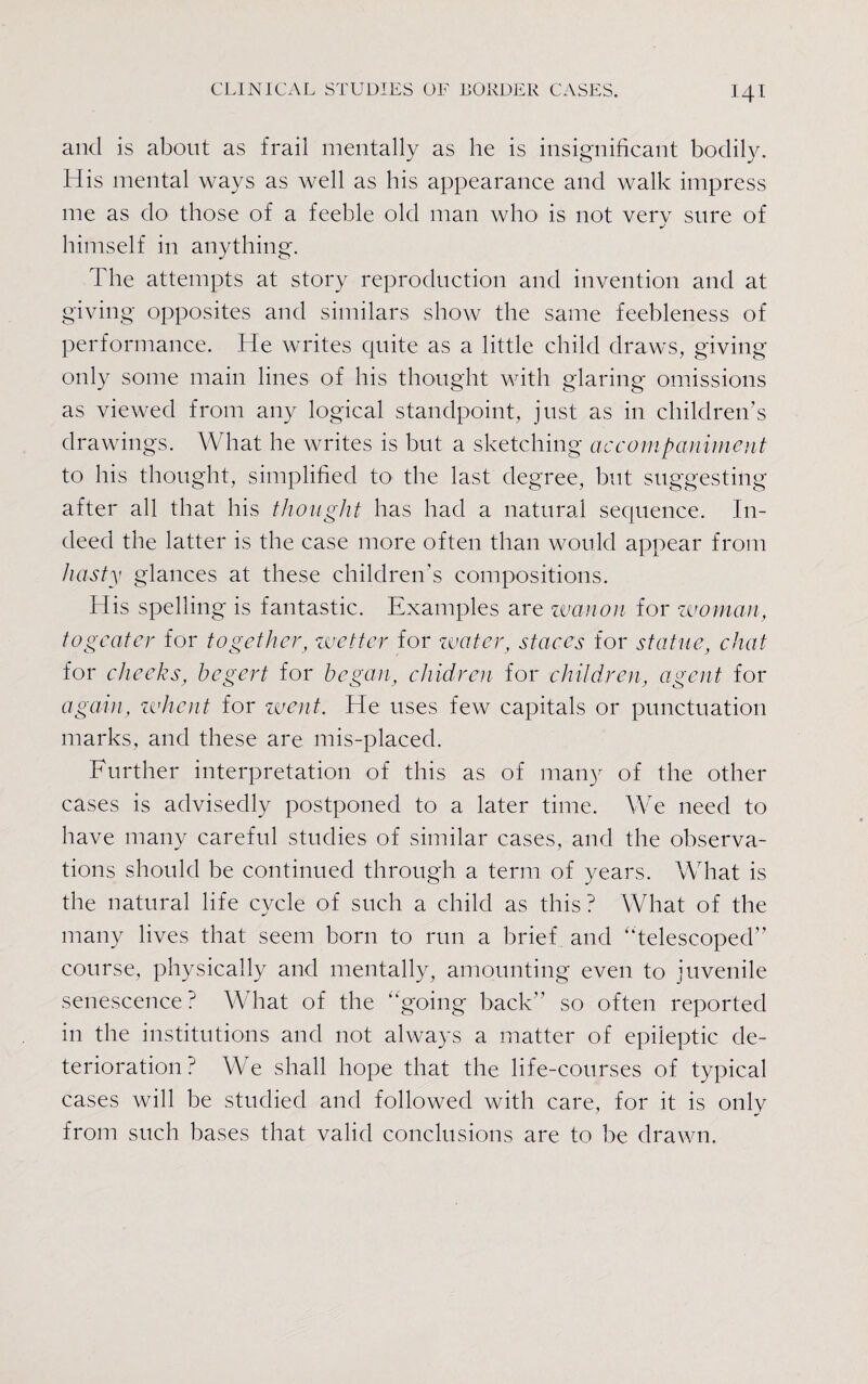 and is about as frail mentally as he is insignificant bodily. His mental ways as well as his appearance and walk impress me as do those of a feeble old man who is not very sure of himself in anything. The attempts at story reproduction and invention and at giving opposites and similars show the same feebleness of performance. He writes quite as a little child draws, giving- only some main lines of his thought with glaring omissions as viewed from any logical standpoint, just as in children’s drawings. What he writes is but a sketching accompaniment to his thought, simplified to the last degree, but suggesting after all that his thought has had a natural sequence. In¬ deed the latter is the case more often than would appear from hasty glances at these children's compositions. His spelling is fantastic. Examples are wan on for woman, togeater for together, wetter for water, staccs for statue, chat for cheeks, begert for began, chidren for children, agent for again, wheat for went. He uses few capitals or punctuation marks, and these are mis-placed. Further interpretation of this as of many of the other cases is advisedly postponed to a later time. We need to have many careful studies of similar cases, and the observa¬ tions should be continued through a term of years. What is the natural life cycle of such a child as this? What of the many lives that seem born to run a brief and '‘telescoped” course, physically and mentally, amounting even to juvenile senescence? What of the going back” so often reported in the institutions and not always a matter of epileptic de¬ terioration ? We shall hope that the life-courses of typical cases will be studied and followed with care, for it is only from such bases that valid conclusions are to be drawn.