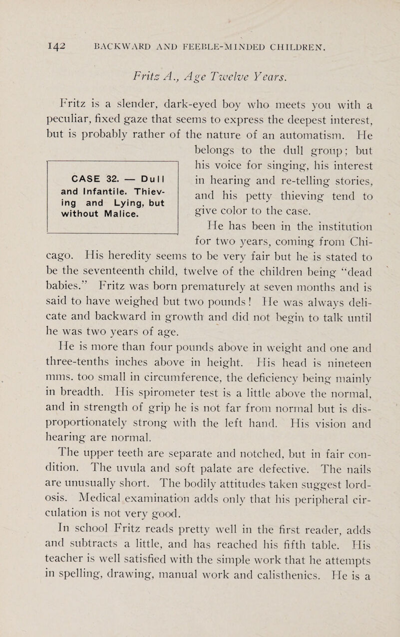 Frits A., Age Twelve Years. b ritz is a slender, dark-eyed boy who meets you with a peculiar, fixed gaze that seems to express the deepest interest, but is probably rather of the nature of an automatism. He belongs to the dull group; but his voice for singing, his interest in hearing and re-telling stories, and his petty thieving tend to give color to the case. He has been in the institution for two years, coming from Chi¬ cago. His heredity seems to be very fair but lie is stated to be the seventeenth child, twelve of the children being “dead babies.” Fritz was born prematurely at seven months and is said to have weighed but two pounds! He was always deli¬ cate and backward in growth and did not begin to talk until he was two years of age. He is more than four pounds above in weight and one and three-tenths inches above in height. Plis head is nineteen nuns, too small in circumference, the deficiency being mainly in breadth. His spirometer test is a little above the normal, and in strength of grip he is not far from normal but is dis¬ proportionately strong with the left hand. His vision and hearing are normal. The upper teeth are separate and notched, but in fair con¬ dition. The uvula and soft palate are defective. The nails are unusually short. The bodily attitudes taken suggest lord¬ osis. Medical examination adds only that his peripheral cir¬ culation is not very good. In school Fritz reads pretty well in the first reader, adds and subtracts a little, and has reached his fifth table. His teacher is well satisfied with the simple work that he attempts in spelling, drawing, manual work and calisthenics. Fie is a CASE 32. — Dull and Infantile. Thiev¬ ing and Lying, but without Malice.
