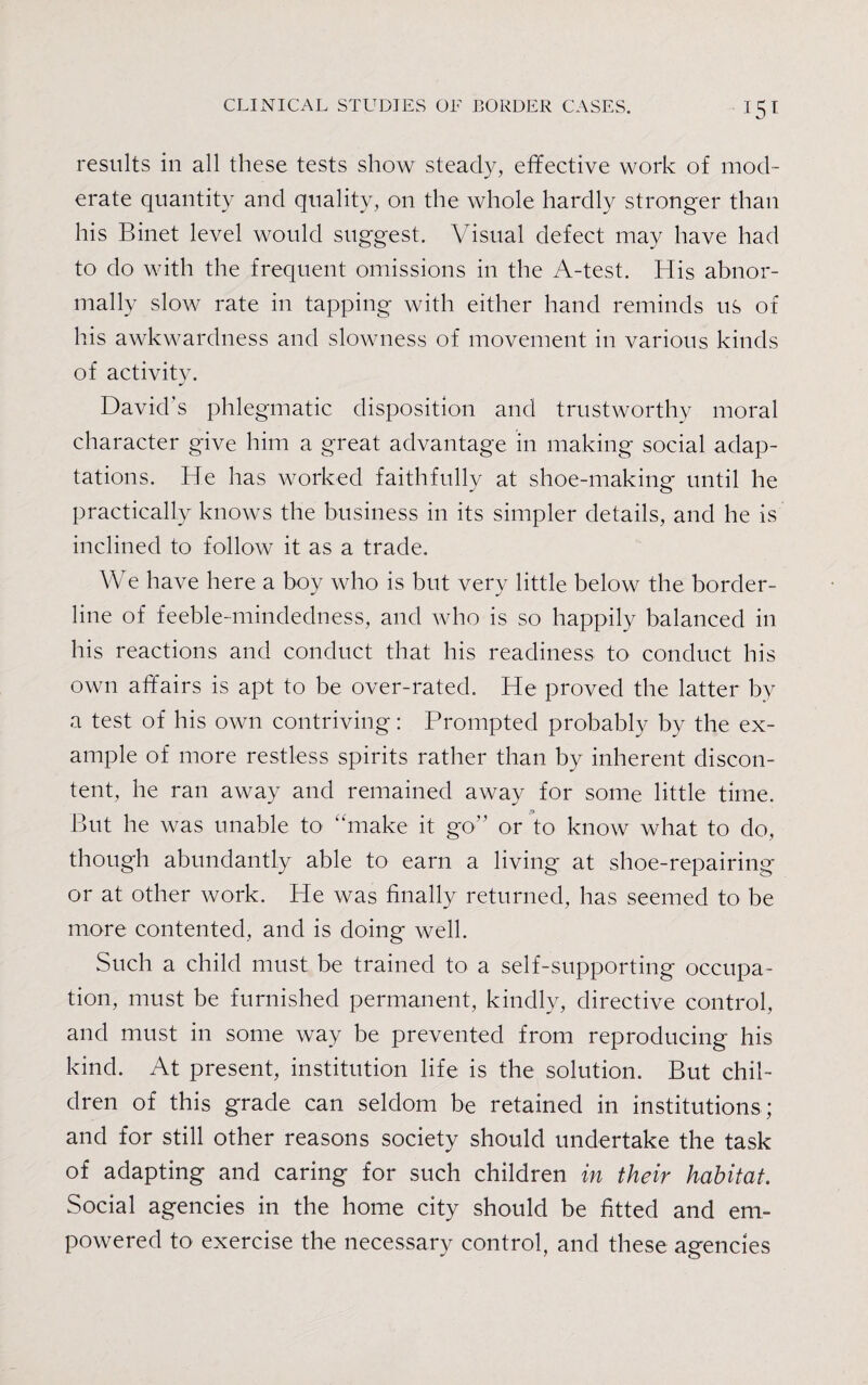 results in all these tests show steady, effective work of mod¬ erate quantity and quality, on the whole hardly stronger than his Binet level would suggest. Visual defect may have had to do with the frequent omissions in the A-test. His abnor¬ mally slow rate in tapping with either hand reminds us of his awkwardness and slowness of movement in various kinds of activity. David’s phlegmatic disposition and trustworthy moral character give him a great advantage in making social adap¬ tations. He has worked faithfully at shoe-making until he practically knows the business in its simpler details, and he is inclined to follow it as a trade. We have here a boy who is but very little below the border¬ line of feeble-mindedness, and who is so happily balanced in his reactions and conduct that his readiness to conduct his own affairs is apt to be over-rated. He proved the latter by a test of his own contriving: Prompted probably by the ex¬ ample of more restless spirits rather than by inherent discon¬ tent, he ran away and remained away for some little time. But he was unable to “make it go” or to know what to do, though abundantly able to earn a living at shoe-repairing or at other work. He was finally returned, has seemed to be more contented, and is doing well. Such a child must be trained to a self-supporting occupa¬ tion, must be furnished permanent, kindly, directive control, and must in some way be prevented from reproducing his kind. At present, institution life is the solution. But chil¬ dren of this grade can seldom be retained in institutions ; and for still other reasons society should undertake the task of adapting and caring for such children in their habitat. Social agencies in the home city should be fitted and em¬ powered to exercise the necessary control, and these agencies