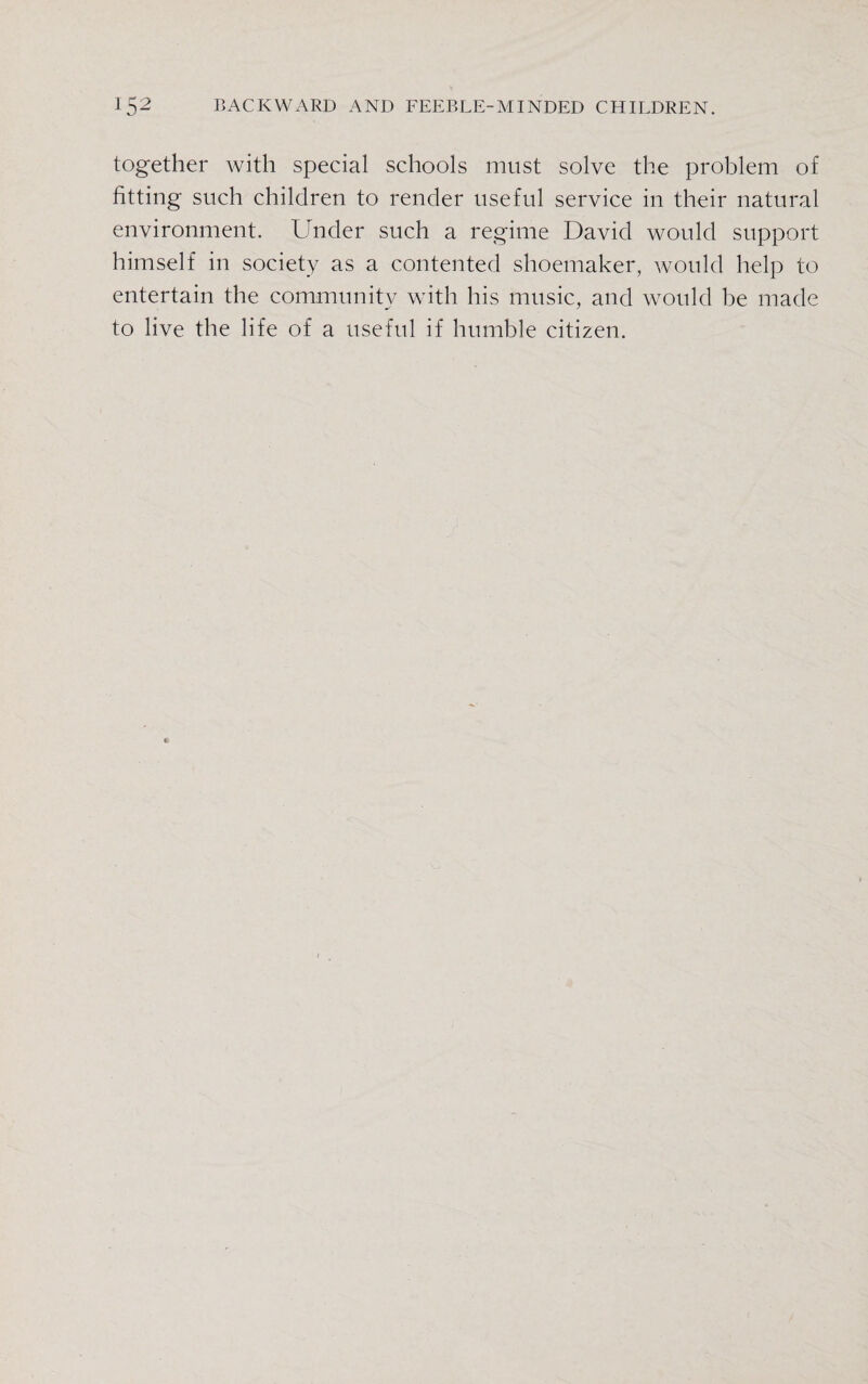 together with special schools must solve the problem of fitting such children to render useful service in their natural environment. Under such a regime David would support himself in society as a contented shoemaker, would help to entertain the community with his music, and would be made to live the life of a useful if humble citizen.