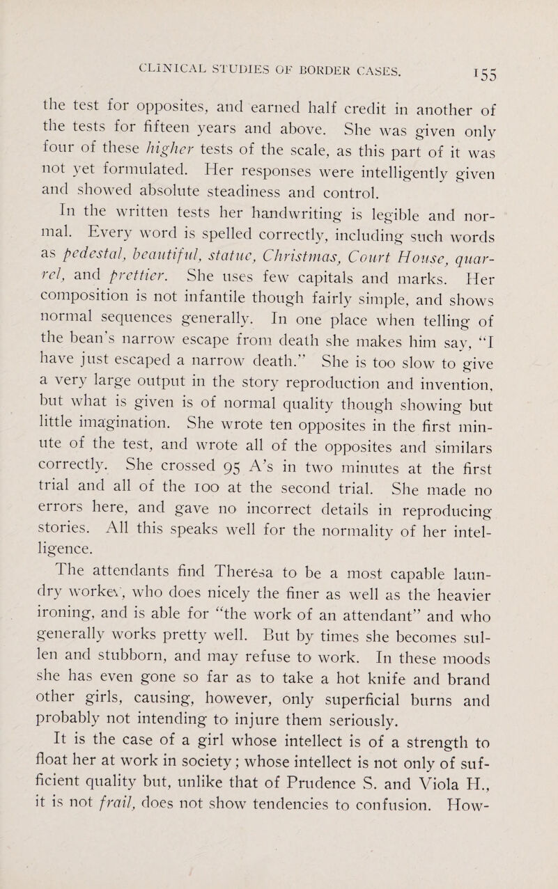 the test for opposites, and earned half credit in another of the tests for fifteen years and above. She was given only four of these higher tests of the scale, as this part of it was not yet formulated. Her responses were intelligently given and showed absolute steadiness and control. In the wntten tests her handwriting is legible and nor¬ mal. Every word is spelled correctly, including such words as pc dcstcil, beautif ul, statue, Christinas, Court House, quar¬ rel, and prettier. She uses few capitals and marks. Her composition is not infantile though fairly simple, and shows normal sequences generally. In one place when telling of the bean’s narrow escape from death she makes him say, “I have just escaped a narrow death.” She is too slow to give a very laige output in the story reproduction and invention, but what is given is of normal quality though showing but little imagination. She wrote ten opposites in the first min¬ ute of the test, and wrote all of the opposites and similars correctly. She crossed 95 A s in two minutes at the first trial and all of the 100 at the second trial. She made no errors here, and gave no incorrect details in reproducing stories. All this speaks well for the normality of her intel¬ ligence. The attendants find Theresa to be a most capable laun¬ dry worker, who does nicely the finer as well as the heavier ironing, and is able for “the work of an attendant” and who generally works pretty well. But by times she becomes sul¬ len and stubborn, and may refuse to work. In these moods she has even gone so far as to take a hot knife and brand other girls, causing, however, only superficial burns and probably not intending to injure them seriously. It is the case of a girl whose intellect is of a strength to float her at work in society; whose intellect is not only of suf¬ ficient quality but, unlike that of Prudence S. and Viola H., it is not frail, does not show tendencies to confusion. How-